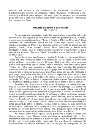 símbolo do ensino e da influência de doutrinas ritualísticas e
fundamentadas apenas no intelecto. Falsas doutrinas constituem o fer-
mento que destrói para sempre. Os dois tipos de engano representados
pelos fariseus e saduceus tinham como fonte uma culpa grave —descrença
(no coração) em Deus.


                       Parábola da pedra e das chaves
                                  (Mt 16:15-19)

      As pessoas que não faziam parte dos doze tinham uma visão diferente
sobre Cristo. Ele inquiriu os seus sobre o que eles pensavam dele, e Pedro,
o porta-voz dos apóstolos disse: "Tu és o Cristo, o Filho do Deus vivo". Essa
confissão foi maravilhosa, vinda de um judeu cuja crença tinha sido
sempre a unidade de Deus e, por isso, fez vibrar o coração de Jesus que lhe
proferiu, então, uma notável bênção. Deus concedera a Pedro uma
revelação especial, que foi interiormente vislumbrar o seu Senhor como o
verdadeiro Messias: "Tu és o Cristo"; e também a sua divindade: "O Filho
do Deus vivo".
      Pedro fizera uma confissão a respeito de Cristo e, em conseqüência,
Jesus fez uma confissão sobre seu discípulo: "Tu és Pedro, e sobre esta
pedra edificarei a minha igreja". O nome Pedro significa uma pequena
rocha, um pedaço de pedra, Petros; mas o vocábulo que Jesus usou para
"rocha" foi Petra, que significa a rocha em sua essência. Os católicos
romanos ensinam, erroneamente, que a igreja está edificada sobre Pedro,
considerado o primeiro papa. Mas o que Jesus disse era que ele edificaria a
sua igreja, não sobre um discípulo, falível e impulsivo, mas sobre o que
Pedro confessara, i.e., a divindade de Cristo. Jesus é o único fundamento
da igreja (ICo 3:10). A Rocha é expressão usada apenas figuradamente no
AT, quando se referia a Deus: "A rocha deles não é como a nossa Rocha".
      Rapidamente, Jesus muda a figura de linguagem de rocha para por-
tas; do assunto da fundação, para o assunto do inimigo. "As portas do
inferno não prevalecerão contra ela." A porta, em cada cidade, era o local
onde os seus governadores exerciam o julgamento e ouviam os conselhos.
As portas também tinham a função de proteger a cidade do ataque inimigo.
O termo portas, como foi usado pelo nosso Senhor, teve o sentido de
"poderes do inferno". A sua igreja verdadeira é invencível contra qualquer
ataque inimigo. O comunismo buscou destruí-la, mas ela é invulnerável por
estar construída sobre "a Rocha". Como filhos de Deus, se nos sentirmos
desanimados, podemos banir qualquer temor que possamos ter de que os
poderes do inferno prevalecerão contra nós. Ninguém nem nada podem
destruir aqueles cujas vidas estão ocultas com Cristo, em Deus.
      Ao mudar para outra figura Jesus prometeu a Pedro a posse das
chaves do seu reino. Chaves eram símbolos de autoridade (Ap 1:18) e
mostravam que aquele discípulo e todos os que, como ele, pertencessem a
Cristo, exerceriam autoridade espiritual. Os escribas de antigamente
consideravam as chaves emblema de sua função de intérpretes da lei
 
