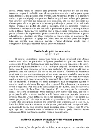 moral. Pedro usou as chaves pela primeira vez quando no dia de Pen-
tecostes pregou à multidão que ali se ajuntara e abriu o reino para apro-
ximadamente 3 mil pessoas que creram. Em Antioquia, Pedro foi o primeiro
a abrir a porta da igreja aos gentios. Todos os que foram salvos pela graça e
têm grande interesse na salvação dos perdidos, são os que possuem as
chaves para abrir as portas a todos os que desejam pertencer ao reino de
Deus. Quanto ao poder de ligar e desligar, que os católicos romanos
falsamente monopolizam, na verdade a promessa é para todo o que crê e
pede a Deus. "Ligar parece mostrar que a consciência reconhece o pecado
pelas palavras de repreensão, pelos chamados ao arrependimento e pelas
advertências. Desligar significa confortar a consciência, ao assegurar-lhe
ter recebido o perdão". A igreja de Cristo está no mundo para lhe impor
leis, no sentido dos padrões morais —"ligar: declarar aquilo que é
obrigatório; desligar: declarar aquilo que é voluntário".


                        Parábola do grão de mostarda
                                  (Mt 17:19-21)

      É muito importante captarmos bem a lição principal que Jesus
ensina em todas as parábolas e figuras parabólicas que ele usou. Esse
esforço nos livra de deslocarmos uma parábola de seu contexto e de inter-
pretarmos equivocadamente a sua intenção original. Dizemos que "um
texto fora de seu contexto torna-se um pretexto". O mesmo se dá com a
parábola fora de contexto. No nosso estudo sobre a Parábola da mostarda
pudemos ver que a expressão que Jesus usou era um provérbio conhecido
e que se referia a coisas muito pequenas. A pergunta é: Por que ele o usou
aqui, e o que quis ilustrar através de seu uso? O cenário da narrativa onde
ele se encontra é quando os seus discípulos não conseguem ajudar o
menino en-demoninhado. Por que eles erraram? Para Jesus a resposta era
breve e explícita: "Por causa da vossa pequena fé". Então, para esclarecer a
sua í resposta, ele lhes disse: "Se tiverdes l fé como um grão de mostarda,
nada I vos será impossível". Uma semente, por menor que seja, contém o
princípio de vida, e assim também a fé dessa natureza quando posta em
prática. Quando Jesus retrucou aos seus discípulos e disse: "Por causa da
vossa pequena fé", ele não se referia a quantidade. Da mesma forma a
oração dos discípulos quando lhe pediram que aumentasse a sua fé. A
idéia implícita aqui é a de uma mudança na qualidade; não na quantidade.
A qualidade da fé, não importa quão pequena seja, é vida,-e essa fé viva,
que age em harmonia com a vontade de Deus, pode realizar feitos
poderosos. Nem montanhas podem resistir perante a fé.


           Parábola da pedra de moinho e das ovelhas perdidas
                                   (Mt 18:1-14)

     As ilustrações da pedra de moinho, a de amputar um membro do
 