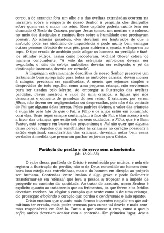 corpo, a de arrancar fora um olho e a das ovelhas extraviadas ocorrem na
narrativa sobre a resposta de nosso Senhor à pergunta dos discípulos
sobre quem era o maior no reino. Esse capítulo poderia muito bem ser
chamado O Texto da Criança, porque Jesus tomou um menino e o colocou
no meio dos discípulos e ensinou-lhes sobre a humildade que precisavam
possuir. Ao almejar grandeza, eles deveriam ser lembrados de que a
ambição pode ser sinônimo de impaciência e pode muito bem esmagar
outras pessoas debaixo de seus pés, para subirem a escada e chegarem ao
topo. O tipo errado de ambição pode afogar os homens na perdição e fazê-
los afundar outros, assim como procederam. Richard Glover coloca de
maneira contundente: "A mão da selvajaria ambiciosa deveria ser
amputada; o olho da cobiça ambiciosa deveria ser extirpado; o pé da
obstinação insensata deveria ser cortado".
       A linguagem extremamente descritiva de nosso Senhor prescreve um
tratamento bem apropriado para todas as ambições carnais: devem morrer
à mingua; precisam ser sacrificadas. A menos que sejamos simples e
desprovidos de todo orgulho, como uma pequena criança, não serviremos
para ser usados pelo Mestre. Ao empregar a ilustração das ovelhas
perdidas, Jesus mostrou o valor de uma criança, a figura que nos
demonstra o conceito de grandeza do seu reino. E crianças, por serem
filhos, não devem ser negligenciadas ou desprezadas, pois não é da vontade
do Pai que alguma delas pereça. Pelos padrões divinos, o valor das crianças
é sugerido pelo fato de que o Pai, o Filho e os anjos estão em comunhão
com elas. Seus anjos sempre contemplam a face do Pai, e têm acesso a ele
a favor das crianças que estão sob os seus cuidados; o Filho, que é o Bom
Pastor, está sempre em busca dos pequeninos; o Pai não quer que alguma
delas pereça. Aqueles que semelhantes às crianças no coração possuem a
saúde espiritual, característica das crianças, deveriam notar bem essas
verdades à medida que procuram ganhar os jovens para Cristo.


             Parábola do perdão e do servo sem misericórdia
                                 (Mt 18:21-35)

      O valor dessa parábola de Cristo é reconhecido por muitos, e nela ele
registra a ilustração do perdão, não o de Deus concedido ao homem (em-
bora isso esteja nas entrelinhas), mas o do homem em direção ao próprio
ser humano. Contendas entre irmãos é algo grave e pode facilmente
transformar-se em "ofensa" que leva a pessoa a tropeçar e a impede de
progredir no caminho da santidade. Ao tratar do assunto, nosso Senhor é
explícito quanto ao tratamento que os ferimentos, os que ferem e os feridos
deveriam receber. Ao elogiar o coração que sente como o de uma criança,
ele prossegue elogiando o coração que perdoa e condenando o lado oposto.
      Cristo ensinou que quanto mais formos inocentes naquilo em que ad-
mitimos ter errado, mais poder teremos para curar tal desvio e mais sere-
mos responsáveis em fazê-lo. Tanto o que comete o erro, como o que o
sofre, ambos deveriam acabar com a contenda. Em primeiro lugar, Jesus
 