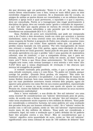 diz que devemos agir em particular. "Entre ti e ele só". Se, antes disso,
outros forem relacionados com o fato, torna-se mais difícil para os dois
envolvidos chegarem a um consenso. Se a dissensão não for curada, os
amigos de ambas as partes devem ser consultados; e se os esforços desses
falharem a igreja local à qual pertencem, o injuriado e o que o injuriou,
deve ser consultada. Porém se o transgressor não reagir positivamente à
disciplina da igreja, deve ser tratado como "gentio e cobrador de impostos",
o que vale dizer que aquela pessoa se excluiu do círculo da comunhão
cristã. Todavia somos advertidos a não permitir que tal separação se
transforme em animosidade (ICo 5:11; 2Co 2:7).
      Essa Parábola do servo sem misericórdia, que pode ser comparada
com a do Credor e dois devedores, tendo em vista que acontece o mesmo
simbolismo, tanto no tema central como nos detalhes (Lc 7:41-43), veio
como resposta do Senhor à pergunta de Pedro com relação a quantas vezes
devemos perdoar a um irmão. Esse apóstolo sabia que, no passado, o
perdão estava baseado em três pontos: "Por três transgressões de Israel
não retirarei o castigo" (Am 2:6); porém, agora como discípulo de Jesus,
sentia que devia ser mais generoso. Assim pula de três para sete. Mas o que
ele ainda aprenderia era que o perdão "não é uma questão de matemática
celestial, mas de conduta", e que a compaixão divina, que é para ser
imitada, não tem limites. O que Jesus tinha em mente, ao dizer "setenta
vezes sete"? Seria o que Deus disse anteriormente: "Se Caim há de ser
vingado sete vezes, com certeza Lameque o será setenta e sete vezes" (Gn
4:24)? Será que a nossa dispensação de revelação é tão obscura que
mereça tal evangelho de perdão?
      A verdade ensinada pela parábola, então, é que o perdão deve ser
uma atitude constante, como o é com Deus. "Tu podes ser temido, porque
contigo há perdão". Quando Deus perdoa, ele esquece: "Não mais me
lembrarei dos seus pecados e ini-qüidades", e as parábolas de impacto de
nosso Senhor ilustram bem essa característica divina. Da mesma forma
que em suas parábolas anteriores temos retratos dele próprio, agora ele
aparece pela primeira vez como Rei em seu ensino parabólico, representado
por certo rei; e somos os seus servos com quem ele ajusta as contas.
Perante ele, somos tão falidos! Na verdade somos somente os seus escravos
profundamente endividados!
      Para o "servo malvado", a sua dívida de "dez mil talentos" era uma
soma enorme! Se considerarmos um "talento" determinado peso de prata,
então, de acordo com a forma romana de calcular "dez mil talentos", esse
valor seria atualmente muito superior a três milhões de dólares. "Essa pode
ser considerada a estimativa humana, tal como poderia ser uma avaliação
dos pecados feita por um homem refinado e culto". Se o "talento" estiver de
acordo com o cál-culo judaico, então os "dez mil talentos" representariam
muito mais de dez milhões de dólares. "Essa pode ser considerada a
estimativa legal, tal como a avaliação que o judeu debaixo da lei poderia
fazer dos pecados contra o seu Deus". Mas se considerarmos que o
"talento" significa certa quantidade de ouro, então os "dez mil talentos"
significariam uma soma colossal de mais de 150 milhões de dólares! "Isso
 
