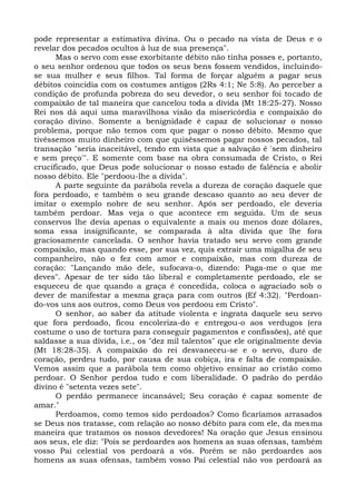 pode representar a estimativa divina. Ou o pecado na vista de Deus e o
revelar dos pecados ocultos à luz de sua presença".
      Mas o servo com esse exorbitante débito não tinha posses e, portanto,
o seu senhor ordenou que todos os seus bens fossem vendidos, incluindo-
se sua mulher e seus filhos. Tal forma de forçar alguém a pagar seus
débitos coincidia com os costumes antigos (2Rs 4:1; Ne 5:8). Ao perceber a
condição de profunda pobreza do seu devedor, o seu senhor foi tocado de
compaixão de tal maneira que cancelou toda a dívida (Mt 18:25-27). Nosso
Rei nos dá aqui uma maravilhosa visão da misericórdia e compaixão do
coração divino. Somente a benignidade é capaz de solucionar o nosso
problema, porque não temos com que pagar o nosso débito. Mesmo que
tivéssemos muito dinheiro com que quiséssemos pagar nossos pecados, tal
transação "seria inaceitável, tendo em vista que a salvação é 'sem dinheiro
e sem preço'". E somente com base na obra consumada de Cristo, o Rei
crucificado, que Deus pode solucionar o nosso estado de falência e abolir
nosso débito. Ele "perdoou-lhe a dívida".
      A parte seguinte da parábola revela a dureza de coração daquele que
fora perdoado, e também o seu grande descaso quanto ao seu dever de
imitar o exemplo nobre de seu senhor. Após ser perdoado, ele deveria
também perdoar. Mas veja o que acontece em seguida. Um de seus
conservos lhe devia apenas o equivalente a mais ou menos doze dólares,
soma essa insignificante, se comparada à alta dívida que lhe fora
graciosamente cancelada. O senhor havia tratado seu servo com grande
compaixão, mas quando esse, por sua vez, quis extrair uma migalha de seu
companheiro, não o fez com amor e compaixão, mas com dureza de
coração: "Lançando mão dele, sufocava-o, dizendo: Paga-me o que me
deves". Apesar de ter sido tão liberal e completamente perdoado, ele se
esqueceu de que quando a graça é concedida, coloca o agraciado sob o
dever de manifestar a mesma graça para com outros (Ef 4:32). "Perdoan-
do-vos uns aos outros, como Deus vos perdoou em Cristo".
      O senhor, ao saber da atitude violenta e ingrata daquele seu servo
que fora perdoado, ficou encoleriza-do e entregou-o aos verdugos (era
costume o uso de tortura para conseguir pagamentos e confissões), até que
saldasse a sua dívida, i.e., os "dez mil talentos" que ele originalmente devia
(Mt 18:28-35). A compaixão do rei desvaneceu-se e o servo, duro de
coração, perdeu tudo, por causa de sua cobiça, ira e falta de compaixão.
Vemos assim que a parábola tem como objetivo ensinar ao cristão como
perdoar. O Senhor perdoa tudo e com liberalidade. O padrão do perdão
divino é "setenta vezes sete".
      O perdão permanece incansável; Seu coração é capaz somente de
amar."
      Perdoamos, como temos sido perdoados? Como ficaríamos arrasados
se Deus nos tratasse, com relação ao nosso débito para com ele, da mesma
maneira que tratamos os nossos devedores! Na oração que Jesus ensinou
aos seus, ele diz: "Pois se perdoardes aos homens as suas ofensas, também
vosso Pai celestial vos perdoará a vós. Porém se não perdoardes aos
homens as suas ofensas, também vosso Pai celestial não vos perdoará as
 