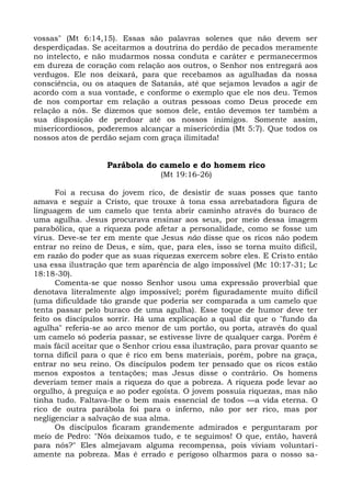 vossas" (Mt 6:14,15). Essas são palavras solenes que não devem ser
desperdiçadas. Se aceitarmos a doutrina do perdão de pecados meramente
no intelecto, e não mudarmos nossa conduta e caráter e permanecermos
em dureza de coração com relação aos outros, o Senhor nos entregará aos
verdugos. Ele nos deixará, para que recebamos as agulhadas da nossa
consciência, ou os ataques de Satanás, até que sejamos levados a agir de
acordo com a sua vontade, e conforme o exemplo que ele nos deu. Temos
de nos comportar em relação a outras pessoas como Deus procede em
relação a nós. Se dizemos que somos dele, então devemos ter também a
sua disposição de perdoar até os nossos inimigos. Somente assim,
misericordiosos, poderemos alcançar a misericórdia (Mt 5:7). Que todos os
nossos atos de perdão sejam com graça ilimitada!


                   Parábola do camelo e do homem rico
                                  (Mt 19:16-26)

      Foi a recusa do jovem rico, de desistir de suas posses que tanto
amava e seguir a Cristo, que trouxe à tona essa arrebatadora figura de
linguagem de um camelo que tenta abrir caminho através do buraco de
uma agulha. Jesus procurava ensinar aos seus, por meio dessa imagem
parabólica, que a riqueza pode afetar a personalidade, como se fosse um
vírus. Deve-se ter em mente que Jesus não disse que os ricos não podem
entrar no reino de Deus, e sim, que, para eles, isso se torna muito difícil,
em razão do poder que as suas riquezas exercem sobre eles. E Cristo então
usa essa ilustração que tem aparência de algo impossível (Mc 10:17-31; Lc
18:18-30).
      Comenta-se que nosso Senhor usou uma expressão proverbial que
denotava literalmente algo impossível; porém figuradamente muito difícil
(uma dificuldade tão grande que poderia ser comparada a um camelo que
tenta passar pelo buraco de uma agulha). Esse toque de humor deve ter
feito os discípulos sorrir. Há uma explicação a qual diz que o "fundo da
agulha" referia-se ao arco menor de um portão, ou porta, através do qual
um camelo só poderia passar, se estivesse livre de qualquer carga. Porém é
mais fácil aceitar que o Senhor criou essa ilustração, para provar quanto se
torna difícil para o que é rico em bens materiais, porém, pobre na graça,
entrar no seu reino. Os discípulos podem ter pensado que os ricos estão
menos expostos a tentações; mas Jesus disse o contrário. Os homens
deveriam temer mais a riqueza do que a pobreza. A riqueza pode levar ao
orgulho, à preguiça e ao poder egoísta. O jovem possuía riquezas, mas não
tinha tudo. Faltava-lhe o bem mais essencial de todos —a vida eterna. O
rico de outra parábola foi para o inferno, não por ser rico, mas por
negligenciar a salvação de sua alma.
      Os discípulos ficaram grandemente admirados e perguntaram por
meio de Pedro: "Nós deixamos tudo, e te seguimos! O que, então, haverá
para nós?" Eles almejavam alguma recompensa, pois viviam voluntari-
amente na pobreza. Mas é errado e perigoso olharmos para o nosso sa-
 