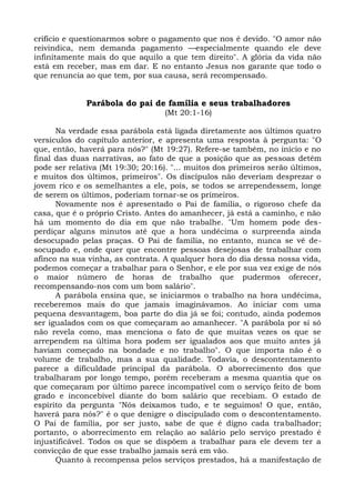 crifício e questionarmos sobre o pagamento que nos é devido. "O amor não
reivindica, nem demanda pagamento —especialmente quando ele deve
infinitamente mais do que aquilo a que tem direito". A glória da vida não
está em receber, mas em dar. E no entanto Jesus nos garante que todo o
que renuncia ao que tem, por sua causa, será recompensado.


              Parábola do pai de família e seus trabalhadores
                                   (Mt 20:1-16)

      Na verdade essa parábola está ligada diretamente aos últimos quatro
versículos do capítulo anterior, e apresenta uma resposta à pergunta: "O
que, então, haverá para nós?" (Mt 19:27). Refere-se também, no início e no
final das duas narrativas, ao fato de que a posição que as pessoas detêm
pode ser relativa (Mt 19:30; 20:16). "... muitos dos primeiros serão últimos,
e muitos dos últimos, primeiros". Os discípulos não deveriam desprezar o
jovem rico e os semelhantes a ele, pois, se todos se arrependessem, longe
de serem os últimos, poderiam tornar-se os primeiros.
      Novamente nos é apresentado o Pai de família, o rigoroso chefe da
casa, que é o próprio Cristo. Antes do amanhecer, já está a caminho, e não
há um momento do dia em que não trabalhe. "Um homem pode des-
perdiçar alguns minutos até que a hora undécima o surpreenda ainda
desocupado pelas praças. O Pai de família, no entanto, nunca se vê de-
socupado e, onde quer que encontre pessoas desejosas de trabalhar com
afinco na sua vinha, as contrata. A qualquer hora do dia dessa nossa vida,
podemos começar a trabalhar para o Senhor, e ele por sua vez exige de nós
o maior número de horas de trabalho que pudermos oferecer,
recompensando-nos com um bom salário".
      A parábola ensina que, se iniciarmos o trabalho na hora undécima,
receberemos mais do que jamais imaginávamos. Ao iniciar com uma
pequena desvantagem, boa parte do dia já se foi; contudo, ainda podemos
ser igualados com os que começaram ao amanhecer. "A parábola por si só
não revela como, mas menciona o fato de que muitas vezes os que se
arrependem na última hora podem ser igualados aos que muito antes já
haviam começado na bondade e no trabalho". O que importa não é o
volume de trabalho, mas a sua qualidade. Todavia, o descontentamento
parece a dificuldade principal da parábola. O aborrecimento dos que
trabalharam por longo tempo, porém receberam a mesma quantia que os
que começaram por último parece incompatível com o serviço feito de bom
grado e inconcebível diante do bom salário que recebiam. O estado de
espírito da pergunta "Nós deixamos tudo, e te seguimos! O que, então,
haverá para nós?" é o que denigre o discipulado com o descontentamento.
O Pai de família, por ser justo, sabe de que é digno cada trabalhador;
portanto, o aborrecimento em relação ao salário pelo serviço prestado é
injustificável. Todos os que se dispõem a trabalhar para ele devem ter a
convicção de que esse trabalho jamais será em vão.
      Quanto à recompensa pelos serviços prestados, há a manifestação de
 