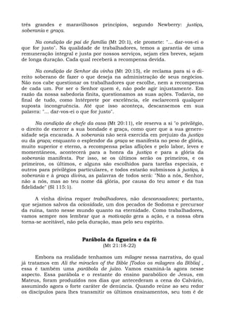 três grandes e maravilhosos princípios, segundo Newberry: justiça,
soberania e graça.

      Na condição de pai de família (Mt 20:1), ele promete: "... dar-vos-ei o
que for justo". Na qualidade de trabalhadores, temos a garantia de uma
remuneração integral e justa por nossos serviços, sejam eles breves, sejam
de longa duração. Cada qual receberá a recompensa devida.

      Na condição de Senhor da vinha (Mt 20:15), ele reclama para si o di-
reito soberano de fazer o que deseja na administração de seus negócios.
Não nos cabe questionar os trabalhadores que escolhe, nem a recompensa
de cada um. Por ser o Senhor quem é, não pode agir injustamente. Em
razão da nossa sabedoria finita, questionamos as suas ações. Todavia, no
final de tudo, como Intérprete por excelência, ele esclarecerá qualquer
suposta incongruência. Até que isso aconteça, descansemos em sua
palavra: "... dar-vos-ei o que for justo".

       Na condição de chefe da casa (Mt 20:11), ele reserva a si "o privilégio,
o direito de exercer a sua bondade e graça, como quer que a sua genero-
sidade seja encarada. A soberania não será exercida em prejuízo da justiça
ou da graça; enquanto o esplendor da graça se manifesta no peso de glória,
muito superior e eterno, a recompensa pelas aflições e pelo labor, leves e
momentâneos, acontecerá para a honra da justiça e para a glória da
soberania manifesta. Por isso, se os últimos serão os primeiros, e os
primeiros, os últimos, e alguns são escolhidos para tarefas especiais, e
outros para privilégios particulares, e todos estarão submissos à justiça, à
soberania e à graça divina, as palavras de todos será: "Não a nós, Senhor,
não a nós, mas ao teu nome dá glória, por causa do teu amor e da tua
fidelidade" (Sl 115:1).

     A vinha divina requer trabalhadores, não descansadores; portanto,
que sejamos salvos da ociosidade, um dos pecados de Sodoma e precursor
da ruína, tanto nesse mundo quanto na eternidade. Como trabalhadores,
vamos sempre nos lembrar que a motivação gera a ação, e a nossa obra
torna-se aceitável, não pela duração, mas pelo seu espírito.


                          Parábola da figueira e da fé
                                   (Mt 21:18-22)

      Embora na realidade tenhamos um milagre nessa narrativa, do qual
já tratamos em Ali the miracles of the Bible [Todos os milagres da Bíblia] ,
essa é também uma parábola de juízo. Vamos examiná-la agora nesse
aspecto. Essa parábola e o restante do ensino parabólico de Jesus, em
Mateus, foram produzidos nos dias que antecederam a cena do Calvário,
assumindo agora o forte caráter de denúncia. Quando reúne ao seu redor
os discípulos para lhes transmitir os últimos ensinamentos, seu tom é de
 
