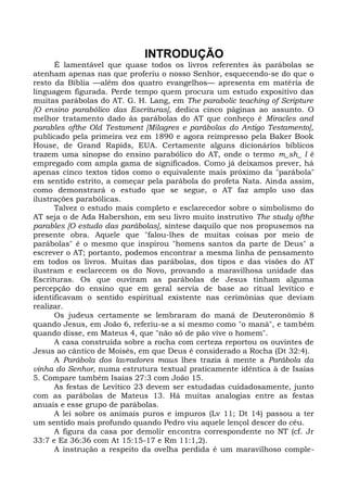 INTRODUÇÃO
      É lamentável que quase todos os livros referentes às parábolas se
atenham apenas nas que proferiu o nosso Senhor, esquecendo-se do que o
resto da Bíblia —além dos quatro evangelhos— apresenta em matéria de
linguagem figurada. Perde tempo quem procura um estudo expositivo das
muitas parábolas do AT. G. H. Lang, em The parabolic teaching of Scripture
[O ensino parabólico das Escrituras], dedica cinco páginas ao assunto. O
melhor tratamento dado às parábolas do AT que conheço é Miracles and
parables ofthe Old Testament [Milagres e parábolas do Antigo Testamento],
publicado pela primeira vez em 1890 e agora reimpresso pela Baker Book
House, de Grand Rapids, EUA. Certamente alguns dicionários bíblicos
trazem uma sinopse do ensino parabólico do AT, onde o termo m_sh_ l é
empregado com ampla gama de significados. Como já deixamos prever, há
apenas cinco textos tidos como o equivalente mais próximo da "parábola"
em sentido estrito, a começar pela parábola do profeta Nata. Ainda assim,
como demonstrará o estudo que se segue, o AT faz amplo uso das
ilustrações parabólicas.
      Talvez o estudo mais completo e esclarecedor sobre o simbolismo do
AT seja o de Ada Habershon, em seu livro muito instrutivo The study ofthe
parables [O estudo das parábolas], síntese daquilo que nos propusemos na
presente obra. Aquele que "falou-lhes de muitas coisas por meio de
parábolas" é o mesmo que inspirou "homens santos da parte de Deus" a
escrever o AT; portanto, podemos encontrar a mesma linha de pensamento
em todos os livros. Muitas das parábolas, dos tipos e das visões do AT
ilustram e esclarecem os do Novo, provando a maravilhosa unidade das
Escrituras. Os que ouviram as parábolas de Jesus tinham alguma
percepção do ensino que em geral servia de base ao ritual levítico e
identificavam o sentido espiritual existente nas cerimônias que deviam
realizar.
      Os judeus certamente se lembraram do maná de Deuteronômio 8
quando Jesus, em João 6, referiu-se a si mesmo como "o maná", e também
quando disse, em Mateus 4, que "não só de pão vive o homem".
      A casa construída sobre a rocha com certeza reportou os ouvintes de
Jesus ao cântico de Moisés, em que Deus é considerado a Rocha (Dt 32:4).
      A Parábola dos lavradores maus lhes trazia à mente a Parábola da
vinha do Senhor, numa estrutura textual praticamente idêntica à de Isaías
5. Compare também Isaías 27:3 com João 15.
      As festas de Levítico 23 devem ser estudadas cuidadosamente, junto
com as parábolas de Mateus 13. Há muitas analogias entre as festas
anuais e esse grupo de parábolas.
      A lei sobre os animais puros e impuros (Lv 11; Dt 14) passou a ter
um sentido mais profundo quando Pedro viu aquele lençol descer do céu.
      A figura da casa por demolir encontra correspondente no NT (cf. Jr
33:7 e Ez 36:36 com At 15:15-17 e Rm 11:1,2).
      A instrução a respeito da ovelha perdida é um maravilhoso comple-
 
