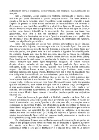 autoridade plena e suprema, demonstrada, por exemplo, na purificação do
templo.
      Em Jerusalém, Jesus encontrou violenta hostilidade e planos para
matá-lo por parte daqueles a quem desejava salvar. Por isso deixou a
cidade e foi para Betânia, onde encontrou terna amizade, gratidão e paz.
Depois de passar a noite nesse ambiente de tranqüilidade, ele retorna a
Jerusalém e, no caminho, amaldiçoa e destrói a figueira. O nosso Senhor
deixou bem claro que esse ato parabólico foi o seu único milagre de juízo, e
contra uma árvore infrutífera. A destruição dos porcos, na terra dos
gadarenos, não teve o fim de condenar, mas libertar um homem
atormentado por demônios. Ao secar a figueira, manifestou o seu poder não
de abençoar, mas de amaldiçoar. Atrás, porém, da destruição da figueira,
havia um significado parabólico.
      Esse ato singular de Jesus tem gerado dificuldades entre alguns.
Afirmam ter sido injusto, uma vez que não era "época de figos". Por que ele
iria contar com frutos fora da época? Embora a estação dos figos fosse por
volta de junho, era pleno mês de abril quando a figueira foi amaldiçoada.
No entanto, havia um tipo de figo precoce, anterior à época da colheita,
encontradiço em certas figueiras, como Isaías mostra muito bem (28:4).
Esse fenômeno da natureza era conhecido de todos os que estavam com
Jesus. Sempre que esses figos temporãos surgiam, as folhas vinham
depois. Jesus, sabedor de que aquela figueira produzia figos antes da
folhagem, nada viu senão folhas, quando não deveria haver nenhuma
sequer. As folhas levam a crer que a árvore seja frutífera, mas, como
naquela figueira não havia frutos, demonstrava ser o que na realidade não
era. A figueira havia falhado em sua missão e, portanto, foi destruída.
      Além disso; a atitude de Jesus não foi de ira. Às vezes dizemos que
"um homem faminto é um homem irado". Porém Jesus, como homem, não
estava irado, embora estivesse com fome. Ele manifestava justa indignação
quando necessário, mas nesse milagre não há o menor traço de vingança.
A sua condenação foi veloz pelo fato de a figueira ser cul-. pada e ter
falhado. Essa rapidez surpreendeu os discípulos, os quais aprenderam que,
embora o seu Mestre fosse manso e humilde, também podia ser majestoso
em sua ira.
      O sentido dessa ação parabólica é fácil de perceber. A fome física de
Cristo simbolizava uma fome ainda mais profunda que sentia. A nação de
Israel é retratada como uma figueira, e ele veio para ela, sua nação, com a
esperança de encontrar frutos. Em abundância pôde encontrar as folhas do
formalismo religioso, mas não da santidade. Ele estava faminto por salvar o
povo, mas esse, ao crucificá-lo, lhe disse que se salvasse a si mesmo.
Assim, em sua "estranha obra" (Is 28:21), ele rejeitou a figueira, símbolo da
nação. A maldição da figueira foi um prenuncio do juízo sobre a nação, e as
duas parábolas seguintes vão tratar disso.
      Os discípulos ficaram maravilhados com a demonstração de poder de
Jesus e lhe perguntaram como se secara tão de imediato a figueira. Ele lhes
deu então uma breve lição sobre o poder da fé, mostrando-lhes a
associação entre o seu gesto destruidor e a oração feita com fé. A árvore
 