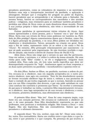 pecadores penitentes, como os cobradores de impostos e as meretrizes.
Embora essa seja a interpretação inevitável da parábola, a aplicação é
abrangente. Sempre que o evangelho for pregado no poder do Espírito,
haverá pecadores que se arrependerão e se voltarão para o Salvador. Da
mesma forma, haverá os correspondentes dos sacerdotes e dos anciãos
judeus —religiosos, mas relutantes para se confessar também pecadores e
perdidos aos olhos de Deus como os mais dissolutos desse mundo. Presos
à sua justiça própria e falsa obediência, não vêem a necessidade de um
Salvador.
      Outras parábolas já apresentaram vários retratos de Jesus. Aqui
somos apresentados a outra pessoa, pois o "homem" era o "pai" dos dois
filhos. Seria esse um retrato de Deus como podemos ver também na Pará-
bola do filho pródigo? Alguns comentaristas dizem que o Senhor, como Pai,
é a figura principal da parábola, e os seus filhos podem ser divididos em:
obedientes e desobedientes. Talvez, pensando na criação em geral, Deus
seja o Pai de todos, exatamente como Jó se refere a ele como o Pai da
"chuva". No entanto, filho pressupõe relacionamento por nascimento —o
que só pode acontecer pela regeneração. Se não tivermos recebido o espí-
rito de adoção, não temos o direito de chamar Deus de Pai (Gl 4:5).
      Além disso, Deus não exige que o sirvam os que não lhe pertencem.
Uma vez salvos, o servimos, e a vinha é a esfera da nossa atuação. Há uma
vinha para cada "filho" cuidar e, se ele a negligenciar, ninguém mais
cuidará dela. Para cada um, ele tem uma tarefa específica que deve ser
desempenhada enquanto for "hoje". Analisemos agora as duas respostas e
as duas ações presentes na parábola —inconfundíveis e opostas entre si:

      Os dois filhos. Ambos os filhos, na parábola, ouviram a ordem do pai.
Um recusou-se a obedecer, mas em seguida arrependeu-se; o outro pro-
meteu obedecer, mas agiu em contrário. "Este foi tão desobediente quanto
se tivesse recusado obedecer logo de início e, embora a sua promessa de
fazer a vontade do pai tenha enganado os que o ouviam, fazendo-os pensar
que era um filho cumpridor dos deveres, o pai não pôde satisfazer-se com
uma conduta tão contrária à promessa que fizera." Ao receber a orientação
do pai para ir trabalhar na vinha, o primeiro filho impulsivamente recusou-
se a obedecer, mas logo arrependeu-se de sua recusa e obedeceu; o outro,
no entanto, prometeu obediência, mas efetivamente não obedeceu.

      O primeiro filho disse: "Não irei". Essa foi uma resposta ímpia, cuja
fonte era um coração perverso. Ele recusou-se rudemente a obedecer ao
pai, e de caso pensado. Esse filho desobediente representa os que não
professam, nem praticam a verdadeira religião. Não temem a Deus — nem
fingem. Não são hipócritas. Não são contraditórios. Sabem que são
pecadores e o afirmam claramente.

      O segundo disse: "Eu vou, senhor, mas não foi". Disse uma coisa e
fez. outra. Era contraditório. Havia um conflito entre o que dizia e o que fa-
zia, entre o que prometia e o que cumpria. Na presença do pai ocultou a
 