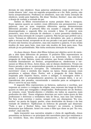 decisão de não obedecer. Suas palavras aduladoras eram mentirosas. O
irmão dissera "não", mas em seguida arrependeu-se e foi. Nele, porém, não
havia arrependimento. Professou-se obediente, mas não tinha intenção de
obedecer, sendo pois hipócrita. Ele disse "Senhor, Senhor", mas não tinha
o desejo de realizar a vontade do pai.
      Ambos os filhos encontravam-se numa posição falsa e insegura.
Eram opostos quanto ao caráter; eram diferentes nos pensamentos e nas
palavras, mas as suas respostas diferentes apenas demonstravam
diferentes pecados. O primeiro filho era ousado e culpado de rebelião
desavergonhada; o segundo filho era covarde e falso. O primeiro nem
prometeu, nem teve intenção de obedecer; o outro prometeu obediência,
mas não tinha intenção de cumprir a palavra. Não há por que preferir um a
outro. Tornam-se diferentes somente no derradeiro ato, pois o primeiro,
após a recusa brutal, arrepende-se de seu pecado e sai para atender ao pai.
O outro não hesitou em prometer, mas não manteve a palavra. O seu irmão
mudou de mau para bom, mas esse não mudou de bom para mau. Sua
atitude já era premeditada. Não tinha nenhuma intenção de mudar.

      As duas classes. Esses dois filhos tinham por objetivo servir de exem-
plo a dois tipos diferentes de pessoas. O primeiro filho representava os
cobradores de impostos, os pecadores e as meretrizes. Ao ouvirem a
pregação de João Batista, esses dis-solutos, que foram rebeldes e tinham
resistido frontalmente ao Senhor, arrependeram-se, obedeceram e tor-
naram-se filhos de Deus. Antes disso, não se diziam obedientes. Viviam em
franco pecado e não se surpreendiam quando os denunciavam dizendo que
eram incorrigivelmen-te corruptos. Os "cobradores de impostos e as
meretrizes" eram o símbolo dos ímpios na época. Essas pessoas eram
pecadoras e sabiam disso. Porém, sob a pregação de João Batista,
inspirada pelo Espírito Santo, ocorre o milagre. A mensagem sobre o
pecado e sobre o arrependimento penetrou no coração deles, e se ar-
rependeram dos pecados, encontrando o caminho para se achegarem a
Deus e servi-lo na sua vinha.
      O segundo filho representava os fariseus, saduceus e escribas, que
trajavam as vestes e a insígnia da religião, mas estavam tão longe de Deus
quanto os tidos por renegados e desprezados. Professavam ser do Senhor;
no entanto, eram "desobe-dientes e rebeldes em todos os aspectos mais
profundos da vida". Esses religiosos deveriam ser entre todos quem de fato
professasse e detivesse a verdadeira vida de Deus, mas isso não tinham.
Por fora eram corretos e justos, sempre com um obsequioso "Eu vou,
senhor" na ponta da língua; porém, eram destituídos do desejo e da boa
vontade de obedecer. Tipificavam os hebreus do passado que disseram:
"Tudo o que o Senhor falou, isso faremos"; no entanto, a história
demonstra que falharam. Israel era como o filho que disse ao pai "Eu vou,
senhor", mas não foi.
      Após transmitir sua narrativa simples e cheia de significado, Jesus
pressionou os fariseus e os principais dos sacerdotes para que emitissem o
seu veredicto. Esse, eles emitiram prontamente, e foi um veredicto que
 