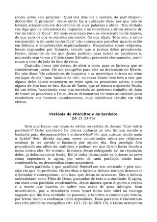 recaiu sobre eles próprios: "Qual dos dois fez a vontade do pai? Respon-
deram-lhe: O primeiro". Jesus então faz a aplicação disso aos que não se
haviam arrependido em decorrência de suas palavras e obras: "Em verdade
vos digo que os cobradores de impostos e as meretrizes entram adiante de
vós no reino de Deus". Há mais esperança para os conscientemente ímpios,
do que para os que se consideram santos. Os que dizem "Rico sou, e estou
enriquecido, e de nada tenho falta" não conseguem perceber quanto estão
em falência e empobrecidos espiritualmente. Respeitados como religiosos,
foram enganados por Satanás, crendo que a justiça deles prevaleceria.
Porém, deixando de ver que Jesus padeceu para salvar os pecadores e,
morrendo sem terem a Cristo como Salvador, perecerão eternamente, conti-
nuam a viver do lado de fora do reino.
      Contudo, Jesus não deixou de abrir a porta para os fariseus que se
consideravam justos. Há um evangelho para eles na declaração do Mestre.
Ele não disse "Os cobradores de impostos e as meretrizes entram no reino
em lugar de vós", mas "adiante de vós", na vossa frente. Isso leva a crer que
alguns deles talvez entrassem no reino após os pecadores salvos, e com
alguns de fato isso se deu. Saulo de Tarso, que se tornou o apóstolo Paulo,
foi um deles. Associando essa sua parábola ao poderoso trabalho de João
de trazer os pecadores a Deus, Jesus demonstrou ter mais autoridade para
estabelecer aos homens mandamentos, cuja obediência resulta em vida
eterna.


                    Parábola do viticultor e do herdeiro
                                  (Mt 21:33-46)

      Será que houve um toque de sátira no pedido de Jesus: "Ouvi outra
parábola"? Outra parábola! Os líderes judaicos já não tinham ouvido o
bastante para desmascará-los e enfurecê-los? Por que cutucar ainda mais
a ferida? Sem dúvida alguma, esses conceituados ministros religiosos
sentiam já ter ouvido o bastante por aquele dia. Seu prestígio fora
prejudicado aos olhos da multidão, e podiam ver que Cristo havia virado a
mesa contra eles. No entanto, lá estava Jesus esfregando sal na reputação
deles, já dolorosamente ferida. Ele já tinha denunciado os fariseus ao povo
como impostores e, agora, por meio de uma parábola ainda mais
condenatória, os desmoraliza como assassinos.
      Outra parábola, e que parábola! Notável em seu conteúdo e pela oca-
sião em que foi proferida. Os escribas e fariseus tinham tentado denunciar
o Salvador e conseguiram, com isso, que Jesus os acusasse. Eles o tinham
subestimado como Filho de Deus, possuidor de toda a autoridade. E agora,
em mais uma parábola condenatória, Jesus mostra quem é, quem o enviou
e a morte que haveria de sofrer nas mãos de seus inimigos. Sem
misericórdia, põe a descoberto como Israel tinha sido infiel ao encargo
sagrado que lhe fora confiado no passado, e também a condenação futura,
por terem traído a confiança neles depositada. Essa parábola é encontrada
nos três primeiros evangelhos (Mc 12:1-12; Lc 20:9-19), e Lucas acrescenta
 