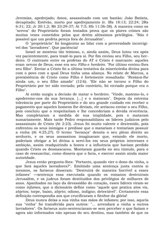 Jeremias, apedrejado; Amos, assassinado com um bastão; João Batista,
decapitado; Estêvão, morto por apedrejamento (v. lRs 18:13; 22:24; 2Rs
6:31; 22; Jr 20:1,2; Mt 23:29-37; At 7:5; Hb 11:36-38). A maneira como os
"servos" do Proprietário foram tratados prova que os piores crimes são
muitas vezes cometidos pelos que detêm altíssimos privilégios. "Não é
possível que um profeta pereça fora de Jerusalém".
      O "proprietário" foi longânimo ao lidar com a perversidade incorrigí-
vel dos "lavradores". Que paciência!
      Israel se mostrou tão teimoso, e, ainda assim, Deus lutou vez após
vez pacientemente, para trazê-lo para si. Por fim enviou seu Filho, seu her-
deiro. O contraste entre os profetas do AT e Cristo é marcante: aqueles
eram servos de Deus; esse era seu Filho e herdeiro. "Por último enviou-lhes
seu filho". Enviar a Cristo foi a última tentativa da misericórdia divina para
com o povo com o qual Deus tinha uma aliança. No relato de Marcos, a
preexistência de Cristo como Filho é fortemente ressaltada: "Restava-lhe
ainda um, o seu filho amado" (12:6). "Ele não se tornou o Filho do
Proprietário por ter sido enviado; pelo contrário, foi enviado porque era o
Filho".
      Aí então surgiu a decisão de matar o herdeiro. "Vinde, matemo-lo, e
apoderemo-nos da sua herança. [...] e o mataram". Depois da extrema
tolerância por parte do Proprietário e do seu grande cuidado em receber o
pagamento que aqueles homens lhe deviam, ele arriscou enviar o seu Filho,
pois concluiu que o respeitariam e lhe concederiam a devida reverência.
Mas completaram a medida de sua iniqüidade, pois o mataram
sumariamente. Mais tarde Pedro responsabilizou os líderes judaicos pelo
assassinato de Cristo (At 2:23). Jesus foi muito valente e destemido, pois
enfrentou os seus inimigos e predisse que o matariam e tentariam possuir
a vinha (At 4:25,27). O termo "herança" denota o seu pleno direito ao
senhorio, e os seus assassinos imaginaram que, estando ele morto,
poderiam obrigar a lei divina a servi-los em seus próprios interesses e
ambição, assim readquirindo a honra e a influência que haviam perdido
quando Cristo os desmascarou. Montaram guarda no seu túmulo, para o
caso de ressuscitar, como dissera que o faria, e exercer assim ainda maior
autoridade.
      Jesus então pergunta-lhes: "Portanto, quando vier o dono da vinha, o
que fará àqueles lavradores?". Emitindo uma sentença justa contra si
mesmos, os fariseus disseram: "Destruirá de maneira horrível a esses
infames" —sentença essa executada quando os romanos destruíram
Jerusalém, e os judeus foram destituídos dos privilégios de milhares de
anos. Apanhados no laço da devassidão do coração, esses líderes viram-se
como infames, que o dicionário define como "aquele que pratica atos vis,
abjetos; torpe, baixo, abjeto; odioso, indigno; detestável". Certamente essa
definição correspondia aos que crucificaram o Senhor da glória!
      Deus nunca deixa a sua vinha nas mãos de infames; por isso, aquela
sua "vinha" foi transferida para outros: "... arrendará a vinha a outros
lavradores". Os fariseus auto-sentenciaram-se sem perceber o que faziam e
agora são informados não apenas do seu destino, mas também de que os
 