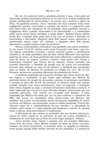 (Mt 22:1-14)

      Há um elo essencial entre a parábola anterior e essa, como pode ser
observado quando associamos Mateus 21:43 com 22:2. Ambas estabelecem
aquela combinação de misericórdia e de justiça que constitui a glória de
Deus. Na parábola anterior, Jesus "mostrou aos seus ouvintes como eram
negligentes quando convocados a cumprir seu dever e o julgamento que
lhes sobre-viria, por abusarem de tal privilégio. Essa parábola ressalta a
negligência deles, quando convocados a ter misericórdia, e a condenação
sobre quem abusa desse privilégio é ainda maior". Richard Glover afirma
ainda que "a grande lição dada aqui é tal, que só mesmo o Salvador se
aventuraria a desvendar. Ninguém além dele jamais ousou apresentar a
misericórdia divina como tão sublime, e ninguém além dele jamais
apresentou a culpa humana como tão perversa".
      Muitos comentaristas confundem essa parábola com outra semelhan-
te, em Lucas 14:16-24. Ambas usam como ilustração uma festa, cujo con-
vite alguns convidados recusam e outros aceitam; porém, a semelhança
termina aí. As duas parábolas não são dois relatos diferentes das mesmas
palavras de Jesus. As duas parábolas são muito diferentes e independentes
uma da outra, no aspecto externo e interno, como prova com clareza o
tratamento completo que Trench dá ao assunto. Foram narradas em
ocasiões diferentes: a Parábola da grande ceia, de Lucas, foi transmitida
durante uma refeição na casa de um fariseu; a Parábola dos convidados
para as bodas, de Mateus, foi proferida no templo (Lc 14:1; Mt 21:13).
Portanto, pertencem a períodos diferentes do ministério de Cristo.
      A parábola registrada em Lucas foi entregue por Jesus antes da últi-
ma viagem a Jerusalém. A que temos aqui relatada por Mateus foi
proferida dentro do templo de Jerusalém, perante os principais sacerdotes
e anciãos do povo (Mt 22:23). Na primeira, os fariseus ainda não tinham
cortado relações com Jesus abertamente; mas, na segunda, a inimizade
deles tinha chegado ao auge, e estavam fortemente inclinados a matá-lo. A
festa registrada por Lucas era uma diversão simples, patrocinada por um
anfitrião particular, cujo convite era recusado com desdém. A festa
registrada por Mateus era dada por um rei para celebrar o casamento do
filho. Em Lucas, os convidados eram descor-teses; em Mateus, são
rebeldes. Em Lucas, os convidados foram meramente impedidos de entrar
na festa; em Mateus, são destruídos, tendo a cidade queimada. Trench diz:
"Quanto maior for a respeitabilidade do que convida e a solenidade da
ocasião, tanto maior é a culpa daquele que despreza o convite. E, quanto
maior a ofensa, mais aterrorizante a condenação".
      A afirmação de que ambas as parábolas são um mesmo pronuncia-
mento de Jesus baseia-se na premissa de que ele nunca modificava a
substância de uma lição que já dera em outro lugar qualquer. Todavia,
      Jesus muitas vezes repetia o mesmo teor em ocasiões diferentes.
Como bem diz Arnot: "Esse 'Mestre enviado da parte de Deus' era acos-
tumado, em lições posteriores, a caminhar sobre as pegadas já trilhadas,
tanto quanto aquela trilha melhor servisse ao seu propósito, e a desviar-se
 
