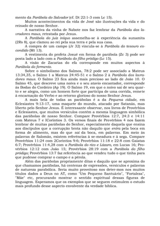 mento da Parábola do Salvador (cf. Dt 22:1-3 com Lc 15).
      Muitos acontecimentos da vida de José são ilustrações da vida e do
reinado de nosso Senhor.
      A narrativa da vinha de Nabote nos faz lembrar da Parábola dos la-
vradores maus, retratada por Jesus.
      A Parábola do juiz iníquo assemelha-se à experiência da sunamita
(2Rs 8), que clamou ao rei pela sua terra e pela sua casa.
      A compra de um campo (Jr 32) vincula-se à Parábola do tesouro es-
condido (Mt 13).
      A vestimenta do profeta Josué em forma de parábola (Zc 3) pode ser
posta lado a lado com a Parábola do filho pródigo (Lc 15).
      A visão de Zacarias do efa corresponde em muitos aspectos à
Parábola do fermento.
      Sobre o simbolismo dos Salmos, 78:2 pode ser associado a Mateus
13:34,35, o Salmo 1 a Mateus 24:45-51 e o Salmo 2 à Parábola dos lavra-
dores maus. O Salmo 23 fica ainda mais precioso ao lado de João 10. O
Salmo 45, que descreve uma noiva e o seu atavio encantador, corresponde
às Bodas do Cordeiro (Ap 19). O Salmo 19, em que o noivo sai de seu quar-
to e se alegra, como um homem forte que participa de uma corrida, remete
à encarnação do Verbo e ao retorno glorioso do nosso Senhor Jesus.
      A mais bela de todas as parábolas é a da Pequena cidade, em
Eclesiastes 9:13-17, uma maquete do mundo, atacado por Satanás, mas
liberto pelo Senhor Jesus. É interessante observar, nos livros de Provérbios
e Eclesiastes, que muitos versículos contêm a mesma linguagem simbólica
das parábolas de nosso Senhor. Compare Provérbios 12:7, 24:3 e 14:11
com Mateus 7 e ICoríntios 3. Os versos finais de Provérbios 4 nos fazem
lembrar de muitas parábolas do Senhor, especialmente daquela que ensina
aos discípulos que a corrupção brota não daquilo que entra pela boca em
forma de alimento, mas do que sai da boca, em palavras. Em meio às
palavras de Salomão, existem referências à se-meadura e à sega. Compare
Provérbios 11:24 com 2Coríntios 9:6; Provérbios 11:18 e 22:8 com Gaiatas
6:7; Provérbios 11:4,28 com a Parábola do rico e Lázaro, em Lucas 16; Pro-
vérbios 12:12 com João 15; Provérbios 28:19 com a Parábola do filho
pródigo; Provérbios 13:7 faz referência ao que vendeu tudo o que tinha para
que pudesse comprar o campo e a pérola.
      Além das parábolas propriamente ditas e daquilo que se aproxima do
que chamamos parábolas, há centenas de expressões, versículos e palavras
de natureza parabólica. Seria muito proveitoso nos deter-mos nos muitos
títulos dados a Deus no AT, como "Um Pequeno Santuário", "Fortaleza",
"Mãe" etc, procurando mostrar o sentido espiritual dessas figuras de
linguagem. Esperamos que os exemplos que se seguem estimulem o estudo
mais profundo desse aspecto envolvente da verdade bíblica.
 