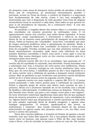 ele preparou como mesa de banquete inclui perdão de pecados, o favor de
Deus, paz de consciência, as promessas extremamente grandes e
preciosas, acesso ao Trono da Graça, o conforto do Espírito e a segurança
bem fundamentada da vida eterna. Como é rico esse evangelho de
misericórdia que está à disposição de todo pecador! Uma festa de alegrias
inconcebíveis torna-se acessível a cada alma. Para todos os que querem ter
para si tal abundância de riquezas, há a culminante festa: "A ceia das
bodas do Cordeiro".
       Na parábola, a tragédia diante dos nossos olhos é a estranha recusa
dos convidados em estarem presentes às celebrações reais. O rei
aparentemente enviou três convites, mas todos foram rejeitados. O termo
convidados, usado repetidamente, é interessante e refere-se ao desejo
divino de ter os homens como participantes do banquete da misericórdia
divina. Todos os homens são "convidados". Israel fora "convidado" por meio
de longos anúncios proféticos sobre a aproximação da salvação. Desde o
Pentecostes, o Espírito Santo tem "convidado" os homens a virem para a
festa do evangelho. Fereday acredita que nos dois primeiros convites, que
foram absolutamente recusados, pode haver uma referência às duas
missões distintas concedidas a Israel: uma antes e outra após a cruz do
Calvário. Mas vamos distinguir entre os três convites enviados pelo rei e
entregues pelos seus servos:
       No primeiro convite (Mt 22:1-3) os convidados "não quiseram vir". O
convite não foi repudiado ou rejeitado, mas devolvido. Foram honrados com
a solicitação real, mas a trataram até certo ponto com indiferença. Dizem
que no Oriente é costume entregar-se um convite preliminar para uma
festa que, de certa forma, é indefinido quanto ao dia e hora seguindo-se a
ele outro convite corri a definição de quando o banquete estará realmente
pronto. Mas na parábola os que receberam esse primeiro convite decidiram
omitir-se de ir à festa mesmo antes do segundo convite chegar.
       O segundo convite era mais explícito e urgente (Mt 22:4-7). O jantar
estava preparado e tudo estava pronto para a celebração do casamento.
Porém o segundo grupo de servos não obteve mais sucesso do que o
primeiro. Dessa vez a insistente bondade do rei foi recebida com a atitude
de desdém e ridicularização. A indiferença tornou-se desprezo. "Porém eles,
não fazendo caso, foram, um para o seu campo, outro para o seu negócio".
Os seus interesses comerciais significavam mais para eles do que qualquer
dever de estarem presentes a uma festa de casamento, como convidados do
rei. Alguns dentre esses que desprezaram o convite opuseram-se indo além
de uma simples expressão facial de desdém arrogante, e agiram como
inimigos sanguinários: "O restante, apoderando-se dos servos, os
maltrataram e mataram". Que reação estranha diante de tão imensa
misericórdia! Ao agirem assim eles pecaram contra o rei, seu filho, seus
servos e contra eles mesmos.
       Estes dois convites tipificam a tentativa do Senhor de ganhar a Israel,
tentativa essa que tinha dois aspectos. Foi a sua própria missão, pois ele
esteve entre os homens, não apenas como o Filho do Rei, mas também
como o Servo, a fim de convidar os homens a virem ter com ele. Por muitas
 