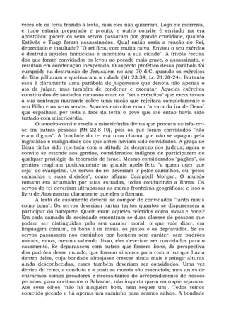 vezes ele os teria trazido à festa, mas eles não quiseram. Logo ele morreria,
e tudo estaria preparado e pronto, e outro convite é enviado na era
apostólica; porém os seus servos passaram por grande crueldade, quando
Estêvão e Tiago foram assassinados. Qual então seria a reação do Rei,
depreciado e insultado? "O rei ficou com muita raiva. Enviou o seu exército
e destruiu aqueles homicidas e incendiou a sua cidade". A frívola recusa
dos que foram convidados os levou ao pecado mais grave, o assassinato, e
resultou em condenação inesperada. O aspecto profético dessa parábola foi
cumprido na destruição de Jerusalém no ano 70 d.C, quando os exércitos
de Tito pilharam e queimaram a cidade (Mt 23:34; Lc 21:20-24). Portanto
essa é claramente uma parábola de julgamento que denota não apenas o
ato de julgar, mas também de condenar e executar. Aqueles exércitos
constituídos de soldados romanos eram os "seus exércitos" que executavam
a sua sentença marcante sobre uma nação que rejeitara completamente o
seu Filho e os seus servos. Aqueles exércitos eram "a vara da ira de Deus"
que espalhava por toda a face da terra o povo que até então havia sido
tratado com misericórdia.
       O terceiro convite revela a misericórdia divina que procura satisfa-zer-
se em outras pessoas (Mt 22:8-10), pois os que foram convidados "não
eram dignos". A bondade do rei era uma chama que não se apagou pela
ingratidão e malignidade dos que antes haviam sido convidados. A graça de
Deus tinha sido rejeitada com a atitude de desprezo dos judeus; agora o
convite se estende aos gentios, considerados indignos de participarem de
qualquer privilégio da teocracia de Israel. Mesmo considerados "pagãos", os
gentios reagiram positivamente ao grande apelo feito "a quem quer que
seja" do evangelho. Os servos do rei deveriam ir pelos caminhos, ou "pelos
caminhos e suas divisões", como afirma Campbell Morgan. O mundo
romano era aclamado por suas estradas, todas conduzindo a Roma. Os
servos do rei deveriam ultrapassar as meras fronteiras geográficas; e isso o
livro de Atos mostra claramente que eles o fizeram.
       A festa de casamento deveria se compor de convidados "tanto maus
como bons". Os servos deveriam juntar tantos quantos se dispusessem a
participar do banquete. Quem eram aqueles referidos como maus e bons?
Em cada camada da sociedade encontram-se duas classes de pessoas que
podem ser distinguidas pelo seu caráter moral, o que vale dizer, em
linguagem comum, os bons e os maus, os justos e os depravados. Se os
servos passassem nos caminhos por homens sem caráter, sem padrões
morais, maus, mesmo sabendo disso, eles deveriam ser convidados para o
casamento. Se deparassem com outros que fossem bons, da perspectiva
dos padrões desse mundo, que fossem sinceros para com a luz que havia
dentro deles, cuja bondade almejasse crescer ainda mais e atingir alturas
ainda desconhecidas, esses também deveriam ser convidados. Uma vez
dentro do reino, a conduta e a postura morais são essenciais; mas antes de
entrarmos somos pecadores e necessitamos do arrependimento de nossos
pecados; para aceitarmos o Salvador, não importa quem ou o que sejamos.
Aos seus olhos "não há ninguém bom, nem sequer um". Todos temos
cometido pecado e há apenas um caminho para sermos salvos. A bondade
 