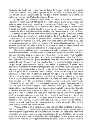 humana não pode nos recomendar ao favor de Deus e, tanto o pior quanto
o melhor, somos bem-vindos apenas se for através do sangue de Cristo.
Desde que sejamos convidados do Rei, todos somos admitidos a usufruir de
todos os grandes privilégios do reino de Deus.
      Chegamos ao momento dos maus e bons, uma vez convidados,
vestirem a veste nupcial (Mt 22:11-14). Essa última parte da parábola tem
sido tratada como uma narrativa em separado. Porém, na verdade, é uma
parte integral da parábola —um episódio dela. Arnot diz que a veste nupcial
é outra parábola, embora ligada a essa. A. B. Bruce acha que as duas
narrativas foram originaria-mente unidas por Jesus uma à outra. A frase:
"Mas quando o rei entrou para ver os convidados", porém, é decisiva contra
a teoria desse parágrafo ser outra história distinta. Também não é "um
complemento da narrativa da grande festa", como afirma Butterick. Todas
as imagens do quadro da festa, com tudo que estava envolvido nela, são
preservadas através de todos os primeiros 14 versículos do capítulo. Era de
esperar que o rei visitasse a sala do banquete e desse as boas-vindas aos
convidados que estivessem presentes e se regozijasse com eles.
      Mas os convidados que compareceram não entraram para a grande
sala imediatamente. Foi-lhes dada a oportunidade de se vestirem das rou-
pas apropriadas para a ocasião, providas pelo rei. Os que foram trazidos
dos caminhos deviam ser pobres e estar vestindo roupas simples. Trench
nos fornece citações as quais mostram que era costume, em algumas
partes do Oriente, prover os convidados dos reis com algum tipo simples de
roupa longa, para garantir, assim, que todos os presentes ficassem com
aparência uniforme. Campbell Morgan faz um comentário que lança grande
luz sobre a pequena palavra não. O rei viu ali um homem que não vestia a
veste nupcial. O rei então lhe disse: "Amigo, como entraste aqui sem veste
nupcial?" Morgan diz: "A pequena palavra não aparece por duas vezes, mas
não é o mesmo termo nessas duas ocasiões. A primeira palavra grega para
'não' é ou, e simplesmente assinala um fato —ele não vestia aquela roupa.
Mas quando o rei lhe perguntou a razão, Jesus usou uma palavra um
pouco diferente para 'não': o termo grego me, que sugere não meramente o
fato de que ele estava sem a veste nupcial, mas que agira assim de
propósito, premeditadamente, por sua própria vontade e intenção. Quando
o homem entrou sem a veste nupcial e o rei falou com ele, o soberano
disse-lhe: 'Não é apenas um fato que você não tenha uma veste nupcial;
você na verdade não tem a intenção de ter uma. O seu "não" é o não de um
desejo claramente definido. Você está determinado a não vesti-la. A sua
presença, aqui dentro, é a demonstração suprema de sua rebelião contra a
ordem da qual essa festa de casamento é o grande símbolo'. Ele, porém,
ficou calado —ele nada tinha a dizer".
      Vemos então que a vestimenta nupcial era algo evidente e distinto.
Foi por isso que o rei distinguiu rapidamente o homem que estava sem a
veste nupcial. Aquele tipo de indumentária não era um vestuário usado em
condições normais, mas um sinal significativo de sua lealdade. Vir à festa
sem ela era uma marca definitiva de deslealdade; e ele essencialmente
concordava com os que orgulhosamente se recusaram a aceitar o convite
 