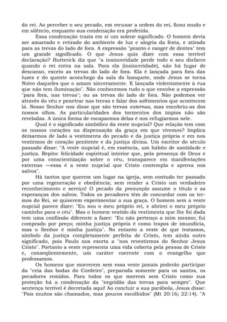 do rei. Ao perceber o seu pecado, em recusar a ordem do rei, ficou mudo e
em silêncio, enquanto sua condenação era proferida.
      Essa condenação trazia em si um solene significado. O homem devia
ser amarrado e retirado do ambiente de luz e alegria da festa, e atirado
para as trevas do lado de fora. A expressão "pranto e ranger de dentes" tem
um grande significado. O que Jesus quis dizer com essa terrível
declaração? Butterick diz que "a insinceridade perde todo o seu disfarce
quando o rei entra na sala. Para ela (insinceridade), não há lugar de
descanso, exceto as trevas do lado de fora. Ela é lançada para fora das
luzes e do quente aconchego da sala do banquete, onde Jesus se torna
Noivo daqueles que o amam sinceramente. E lançada violentamente à rua
que não tem iluminação". Não conhecemos tudo o que envolve a expressão
"para fora, nas trevas"; ou as trevas do lado de fora. Não podemos ver
através do véu e penetrar nas trevas e falar dos sofrimentos que acontecem
lá. Nosso Senhor nos disse que são trevas externas, mas encobriu-as dos
nossos olhos. As particularidades dos tormentos dos ímpios não são
reveladas. A única forma de escaparmos delas é nos refugiarmos nele.
      Qual é o significado simbólico da veste nupcial? Que relação tem com
os nossos corações na dispensação da graça em que vivemos? Implica
deixarmos de lado a vestimenta do pecado e da justiça própria e em nos
vestirmos de coração penitente e da justiça divina. Um escritor do século
passado disse: "A veste nupcial é, em essência, um hábito de santidade e
justiça. Repito: felicidade espiritual interior que, pela presença de Deus e
por uma conscientização sobre o céu, transparece em manifestações
externas —essa é a veste nupcial que Cristo contempla e aprova nos
salvos".
      Há tantos que querem um lugar na igreja, sem contudo ter passado
por uma regeneração e obediência; sem render a Cristo um verdadeiro
reconhecimento e serviço! O pecado da presunção assume o título e as
esperanças dos salvos. Todos os pecadores têm de concordar com os ter-
mos do Rei, se quiserem experimentar a sua graça. O homem sem a veste
nupcial parece dizer: "Eu sou o meu próprio rei, e abrirei o meu próprio
caminho para o céu". Mas o homem vestido da vestimenta que lhe foi dada
tem uma confissão diferente a fazer: "Eu não pertenço a mim mesmo; fui
comprado por preço; minha justiça própria é como trapos de imundícia,
mas o Senhor é minha justiça". No entanto a veste de que tratamos,
símbolo da justiça completamente perfeita de Cristo, tem ainda outro
significado, pois Paulo nos exorta a "nos revestirmos do Senhor Jesus
Cristo". Portanto a veste representa uma vida coberta pela pessoa de Cristo
e, conseqüentemente, um caráter coerente com o evangelho que
professamos.
      Os homens que morrerem sem essa veste jamais poderão participar
da "ceia das bodas do Cordeiro", preparada somente para os santos, os
pecadores remidos. Para todos os que morrem sem Cristo como sua
proteção há a condenação da "negridão das trevas para sempre". Que
sentença terrível é decretada aqui! Ao concluir a sua parábola, Jesus disse:
"Pois muitos são chamados, mas poucos escolhidos" (Mt 20:16; 22:14). "A
 