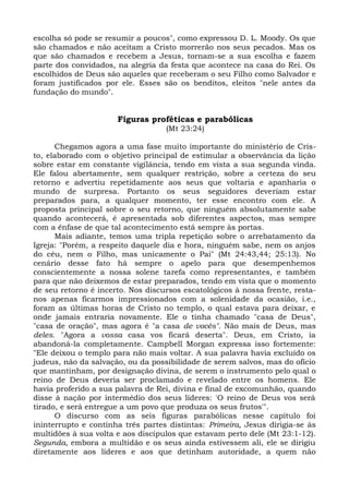 escolha só pode se resumir a poucos", como expressou D. L. Moody. Os que
são chamados e não aceitam a Cristo morrerão nos seus pecados. Mas os
que são chamados e recebem a Jesus, tornam-se a sua escolha e fazem
parte dos convidados, na alegria da festa que acontece na casa do Rei. Os
escolhidos de Deus são aqueles que receberam o seu Filho como Salvador e
foram justificados por ele. Esses são os benditos, eleitos "nele antes da
fundação do mundo".


                      Figuras proféticas e parabólicas
                                   (Mt 23:24)

      Chegamos agora a uma fase muito importante do ministério de Cris-
to, elaborado com o objetivo principal de estimular a observância da lição
sobre estar em constante vigilância, tendo em vista a sua segunda vinda.
Ele falou abertamente, sem qualquer restrição, sobre a certeza do seu
retorno e advertiu repetidamente aos seus que voltaria e apanharia o
mundo de surpresa. Portanto os seus seguidores deveriam estar
preparados para, a qualquer momento, ter esse encontro com ele. A
proposta principal sobre o seu retorno, que ninguém absolutamente sabe
quando acontecerá, é apresentada sob diferentes aspectos, mas sempre
com a ênfase de que tal acontecimento está sempre às portas.
      Mais adiante, temos uma tripla repetição sobre o arrebatamento da
Igreja: "Porém, a respeito daquele dia e hora, ninguém sabe, nem os anjos
do céu, nem o Filho, mas unicamente o Pai" (Mt 24:43,44; 25:13). No
cenário desse fato há sempre o apelo para que desempenhemos
conscientemente a nossa solene tarefa como representantes, e também
para que não deixemos de estar preparados, tendo em vista que o momento
de seu retorno é incerto. Nos discursos escatológicos à nossa frente, resta-
nos apenas ficarmos impressionados com a solenidade da ocasião, i.e.,
foram as últimas horas de Cristo no templo, o qual estava para deixar, e
onde jamais entraria novamente. Ele o tinha chamado "casa de Deus",
"casa de oração", mas agora é "a casa de vocês". Não mais de Deus, mas
deles. "Agora a vossa casa vos ficará deserta". Deus, em Cristo, ia
abandoná-la completamente. Campbell Morgan expressa isso fortemente:
"Ele deixou o templo para não mais voltar. A sua palavra havia excluído os
judeus, não da salvação, ou da possibilidade de serem salvos, mas do ofício
que mantinham, por designação divina, de serem o instrumento pelo qual o
reino de Deus deveria ser proclamado e revelado entre os homens. Ele
havia proferido a sua palavra de Rei, divina e final de excomunhão, quando
disse à nação por intermédio dos seus líderes: 'O reino de Deus vos será
tirado, e será entregue a um povo que produza os seus frutos'".
      O discurso com as seis figuras parabólicas nesse capítulo foi
ininterrupto e continha três partes distintas: Primeira, Jesus dirigia-se às
multidões à sua volta e aos discípulos que estavam perto dele (Mt 23:1-12).
Segunda, embora a multidão e os seus ainda estivessem ali, ele se dirigiu
diretamente aos líderes e aos que detinham autoridade, a quem não
 