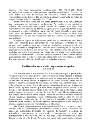 poupou em sua mensagem condenatória (Mt 23:13-26). Quão
aterrorizantes foram as suas palavras àquelas autoridades! Terceira, ele
falou sobre sua dor de coração em relação à cidade de Jerusalém,
representada pelos líderes. Ele se referiu à cidade construída ao redor do
templo, como a mãe da nação (Mt 23:37-39).
      Pode-se ver que Jesus por oito vezes proferiu um ai de vós, à medida
que condenava os escribas e os fariseus. Ao iniciar o seu ministério
público, ele enunciou sua grande escala de valores nas oito bem-
aventuranças do Sermão do Monte e, agora, para os que rejeitaram o seu
testemunho e cuja hostilidade para com ele havia atingido o seu ponto
mais alto, ele profere os seus oito ais. Observe que as oito bem-
aventuranças e os oito ais respondem uns aos outros, de maneira muito
maravilhosa.
      Chegamos agora às ilustrações proféticas e parabólicas que Jesus
usou não somente para denunciar os seus inimigos, sedentos de seu
sangue, mas também para desvendar os profundos sentimentos de seu
coração dolorido e decepcionado. Embora essas ilustrações ou figuras de
linguagem fossem breves em si mesmas, são "gráficos que não podem ser
medidos, os quais iluminaram as coisas que ele dizia como relâmpagos
brilhantes e penetrantes". Também revelam como o nosso Senhor estava
familiarizado com a vida e o dom que tinha para fazer descrições, a partir
dos mais simples objetos e incidentes na vida das pessoas.


             Parábola dos animais de carga sobrecarregados
                                  (Mt 23:1-4)

      Ao desmascarar o tratamento frio e desafeiçoado que o povo judeu
recebia por parte de seus líderes, Jesus comparou esses últimos a homens
cruéis que sobrecarregavam os seus animais de carga com pesos além da
capacidade de suas forças. A expressão do nosso Senhor "atam fardos
pesados" mostra a imagem de um animal de carga tão sobrecarregado, que
cede debaixo do peso. Por meio dessa expressiva figura de linguagem,
Jesus disse àqueles líderes que eles eram culpados desse pecado. Eles
mesmos carregavam pouca carga e não moveriam um dedo sequer, para
ajudar os que conduziam o excesso de peso (Lc 11:46). "Nem ainda com um
dos vossos dedos tocais essas cargas" refere-se não tanto ao fato daqueles
rituais legalistas impostos serem enfadonhos, embora eles já fossem
desgas-tantes o suficiente (At 15:10), mas sim à severidade insensível, por
parte daqueles homens, de inconsistência desavergonhada com relação às
grandes verdades que eles eram forçados a observar.
      Os líderes sobrecarregavam o povo com tradições e regras severas e,
por tal falta de consideração premeditada contra o povo, incorriam em
abuso de autoridade. Sentados na "cadeira de Moisés", a cadeira da
autoridade, usurparam tal autoridade e esmagavam a alma, por
multiplicarem a sua lista de "faça" e "não faça", cujo resultado foi o povo
desviar-se da lei e de Deus. Portanto por umas sete vezes Jesus chamou
 