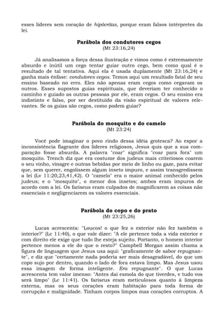 esses líderes sem coração de hipócritas, porque eram falsos intérpretes da
lei.

                        Parábola dos condutores cegos
                                   (Mt 23:16,24)

      Já analisamos a força dessa ilustração e vimos como é extremamente
absurdo e inútil um cego tentar guiar outro cego, bem como qual é o
resultado de tal tentativa. Aqui ela é usada duplamente (Mt 23:16,24) e
ganha mais ênfase: condutores cegos. Temos aqui um resultado fatal de seu
ensino baseado no erro. Eles não apenas eram cegos como cegavam os
outros. Esses supostos guias espirituais, que deveriam ter conhecido o
caminho e guiado as outras pessoas por ele, eram cegos. O seu ensino era
indistinto e falso, por ser destituído da visão espiritual de valores rele-
vantes. Se os guias são cegos, como podem guiar?


                      Parábola do mosquito e do camelo
                                     (Mt 23:24)

      Você pode imaginar o povo rindo dessa idéia grotesca? Ao expor a
inconsistência flagrante dos líderes religiosos, Jesus quis que a sua com-
paração fosse absurda. A palavra "coar" significa "coar para fora" um
mosquito. Trench diz que era costume dos judeus mais criteriosos coarem
o seu vinho, vinagre e outras bebidas por meio de linho ou gaze, para evitar
que, sem querer, engolissem algum inseto impuro, e assim transgredissem
a lei (Lv 11:20,23,41,42). O "camelo" era o maior animal conhecido pelos
judeus; e o "mosquito", o menor dos insetos; ambos eram impuros de
acordo com a lei. Os fariseus eram culpados de magnificarem as coisas não
essenciais e negligenciarem os valores essenciais.


                         Parábola do copo e do prato
                                   (Mt 23:25,26)

       Lucas acrescenta: "Loucos! o que fez o exterior não fez também o
interior?" (Lc 11:40), o que vale dizer: "A ele pertence toda a vida exterior e
com direito ele exige que tudo lhe esteja sujeito. Portanto, o homem interior
pertence menos a ele do que o resto?" Campbell Morgan assim chama a
figura de linguagem que Jesus usa aqui: "graficamente de sabor repugnan-
te", e diz que "certamente nada poderia ser mais desagradável, do que um
copo sujo por dentro, quando o lado de fora estava limpo. Mas Jesus usou
essa imagem de forma inteligente. Era repugnante". O que Lucas
acrescenta tem valor imenso: "Antes dai esmola do que tiverdes, e tudo vos
será limpo" (Lc 11:41). Os fariseus eram meticulosos quanto à limpeza
externa, mas os seus corações eram habitação para toda forma de
corrupção e malignidade. Tinham corpos limpos mas corações corruptos. A
 