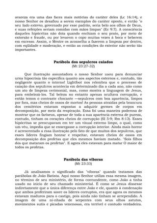 avareza era uma das faces mais notórias do caráter deles (Lc 16:14), e
nosso Senhor os desafiou a serem exemplos do caráter oposto, e então "o
seu lado externo, governado por esse padrão, seria belo aos olhos de Deus,
e suas refeições seriam comidas com mãos limpas" (Ec 9:7). A consciência
daqueles hipócritas não doía quando enchiam o seu prato, por meio de
extorsão e fraude, ou por levarem o copo muitas vezes à boca e beberem
em excesso. Assim, o Mestre os aconselha a fazerem a limpeza por dentro,
com eqüidade e moderação, e então as condições do exterior não serão tão
importantes.


                      Parábola dos sepulcros caiados
                                 (Mt 23:27-32)

      Que ilustração assustadora o nosso Senhor usou para denunciar
urna hipocrisia tão específica quanto aos aspectos externos e, contudo, tão
negligente quanto o interno! Lightfoot nos relembra que o processo de
caiação dos sepulcros acontecia em determinado dia a cada ano, não como
um ato de limpeza cerimonial, mas, como mostra a linguagem de Jesus,
para embelezá-los. Tal beleza no entanto apenas ocultava corrupção, e
então temos o contraste chocante —sepulcros com boa aparência, limpos
por fora, mas cheios de ossos de mortos! As pessoas atraídas pela brancura
dos cemitérios estavam expostas a adquirir germes de corpos em
decomposição, por meio da respiração. Essa foi uma maneira poderosa de
mostrar que os fariseus, apesar de toda a sua aparência externa de pureza,
contudo, tinham os corações cheios de corrupção (SI 5:9; Rm 8:13). Esses
hipócritas se preocupavam em ter um visual externo limpo, o qual, como
um véu, impedia que se enxergasse a corrupção interior. Ainda mais horror
é acrescentado a essa ilustração pelo fato de que muitos dos sepulcros, que
esses líderes fingiam honrar e respeitar, estavam cheios de ossos em
decomposição dos profetas que eles mesmos haviam matado. "Sois filhos
dos que mataram os profetas". E agora eles estavam para matar O maior de
todos os profetas.


                            Parábola das víboras
                                   (Mt 23:33)

      Já analisamos o significado das "víboras" quando tratamos das
parábolas de João Batista. Aqui nosso Senhor utiliza essa mesma imagem,
no término de seu ministério, de forma contundente, como João a tinha
usado no início de seu chamado ministerial. É como se Jesus dissesse
indiretamente que a única diferença entre João e ele, quanto à condenação
que ambos proferiram soore os líderes corruptos, era que agora os mesmos
estavam maduros para o castigo, pois ainda não tinham se arrependido. A
imagem de uma ni-nhada de serpentes com seus olhos astutos,
movimentos sutis e picadas venenosas, era terrível e contudo verdadeira.
 