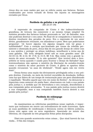 Jesus deu as suas razões por que se referiu assim aos fariseus. Seriam
condenados por terem tratado de forma tão injusta os mensageiros
enviados por Deus.


                    Parábola da galinha e os pintinhos
                                 (Mt 23:37-39)

      A expressão de compaixão de Cristo é tão indescritivelmente
grandiosa, de ternura tão comovente e ao mesmo tempo simples! Os
notórios pecados dos fariseus tinham provocado os "ais" do Salvador, mas
não puderam destruir o seu amor. No final ele se compadeceu e lamentou o
destino resultante dos pecados do povo. Era a expressão de um amor
divino, grandemente relutante, em abandonar o povo. Bem que poderíamos
perguntar: "Já houve alguma vez alguma imagem com tal graça e
sublimidade?" Com o coração que-brantado por causa da rebelião per-
sistente e obstinada do povo, Jesus fala do seu grande desejo de cobrir com
a sua sombra e proteger as almas indefesas, semelhante a terna asa de
uma galinha. "Ele teria abrigado Israel sob as suas grandes asas" (Dt
32:10-12; Rt 2:12; SI 17:8; Is 31:5; Ml 4:2). Mas então veio o grande la-
mento do amor recusado: "E tu não quiseste!" Que terrível dom o livre-
arbítrio se torna quando é usado para frustrar o desejo do Salvador! Aqui
testemunhamos não apenas o mistério da libertação da autodes-truição
como o mistério do amor paciente de Cristo. A glória se apartou deles
quando recusaram "as asas do shekinah". "Desde agora não me vereis
mais".
      Dessa forma uma nação tão divinamente privilegiada selou o seu pró-
prio destino. Contudo, no meio da terrível escuridão da desolação, brilhou
uma luz que falava de um tempo de restauração para um povo abandonado
e espalhado: "Bendito aquele que vem em nome do Senhor". Ao denunciar a
hipocrisia como somente ele podia fazer, observamos em tudo a sua paixão
pela justiça e, à medida que ele desvendava o seu coração, descobrimos a
sua compaixão pelos arruinados. "A sua paixão pela justiça nunca destrói
a sua compaixão; mas a sua compaixão também nunca destrói a sua
paixão pela justiça".

                           Parábola do relâmpago
                                   (Mt 24:27)

      Ao examinarmos as referências parabólicas nesse capítulo, é impor-
tante que tenhamos em mente um entendimento de onde ocorreram. Após
as suas parábolas de condenação e denúncia contra os líderes judaicos,
Jesus está agora com os seus seguidores. Assentado no monte das
Oliveiras, ele responde às três perguntas feitas pelos discípulos:

     Dizei-nos quando acontecerão estas coisas... Que sinal haverá da tua
vinda... O fim dos tempos.
 