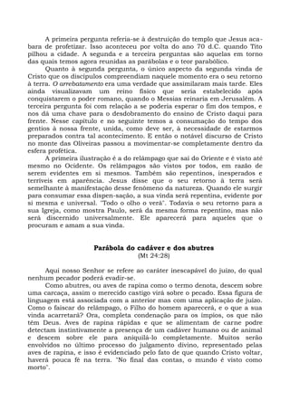 A primeira pergunta referia-se à destruição do templo que Jesus aca-
bara de profetizar. Isso aconteceu por volta do ano 70 d.C. quando Tito
pilhou a cidade. A segunda e a terceira perguntas são aquelas em torno
das quais temos agora reunidas as parábolas e o teor parabólico.
      Quanto à segunda pergunta, o único aspecto da segunda vinda de
Cristo que os discípulos compreendiam naquele momento era o seu retorno
à terra. O arrebatamento era uma verdade que assimilaram mais tarde. Eles
ainda visualizavam um reino físico que seria estabelecido após
conquistarem o poder romano, quando o Messias reinaria em Jerusalém. A
terceira pergunta foi com relação a se poderia esperar o fim dos tempos, e
nos dá uma chave para o desdobramento do ensino de Cristo daqui para
frente. Nesse capítulo e no seguinte temos a consumação do tempo dos
gentios à nossa frente, unida, como deve ser, à necessidade de estarmos
preparados contra tal acontecimento. E então o notável discurso de Cristo
no monte das Oliveiras passou a movimentar-se completamente dentro da
esfera profética.
      A primeira ilustração é a do relâmpago que sai do Oriente e é visto até
mesmo no Ocidente. Os relâmpagos são vistos por todos, em razão de
serem evidentes em si mesmos. Também são repentinos, inesperados e
terríveis em aparência. Jesus disse que o seu retorno à terra será
semelhante à manifestação desse fenômeno da natureza. Quando ele surgir
para consumar essa dispen-sação, a sua vinda será repentina, evidente por
si mesma e universal. "Todo o olho o verá". Todavia o seu retorno para a
sua Igreja, como mostra Paulo, será da mesma forma repentino, mas não
será discernido universalmente. Ele aparecerá para aqueles que o
procuram e amam a sua vinda.


                     Parábola do cadáver e dos abutres
                                    (Mt 24:28)

      Aqui nosso Senhor se refere ao caráter inescapável do juízo, do qual
nenhum pecador poderá evadir-se.
      Como abutres, ou aves de rapina como o termo denota, descem sobre
uma carcaça, assim o merecido castigo virá sobre o pecado. Essa figura de
linguagem está associada com a anterior mas com uma aplicação de juízo.
Como o faiscar do relâmpago, o Filho do homem aparecerá, e o que a sua
vinda acarretará? Ora, completa condenação para os ímpios, os que não
têm Deus. Aves de rapina rápidas e que se alimentam de carne podre
detectam instintivamente a presença de um cadáver humano ou de animal
e descem sobre ele para aniquilá-lo completamente. Muitos serão
envolvidos no último processo do julgamento divino, representado pelas
aves de rapina, e isso é evidenciado pelo fato de que quando Cristo voltar,
haverá pouca fé na terra. "No final das contas, o mundo é visto como
morto".
 