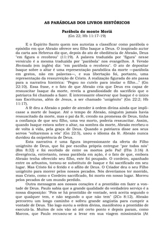 AS PARÁBOLAS DOS LIVROS HISTÓRICOS

                          Parábola do monte Moriá
                              (Gn 22; Hb 11:17-19)

      E o Espírito Santo quem nos autoriza a classificar como parábola o
episódio em que Abraão oferece seu filho Isaque a Deus. O inspirado autor
da carta aos Hebreus diz que, depois do ato de obediência de Abraão, Deus
"em figura o recobrou" (11:19). A palavra traduzida por "figura" nesse
versículo é a mesma traduzida por "parábola" nos evangelhos. A Versão
Revisada (em inglês) diz: "em parábola o recobrou". O ato de depositar
Isaque sobre o altar é uma representação parabólica da morte —parábola
em gestos, não em palavras—, e sua libertação foi, portanto, uma
representação da ressurreição de Cristo. A realização figurada do ato passa
para a narrativa histórica: "Pegou no cutelo para imolar o filho..." (Gn
22:10). Essa frase, e o fato de que Abraão cria que Deus era capaz de
ressuscitar Isaque da morte, revela a grandiosidade do sacrifício que o
patriarca foi chamado a fazer. É interessante observar que Isaque é o único
nas Escrituras, além de Jesus, a ser chamado "unigênito" (Gn 22:2; Hb
11:17).
      A fé deu a Abraão o poder de atender à ordem divina ainda que impli-
casse a morte de Isaque. Até o tempo de Abraão, ninguém jamais havia
ressuscitado da morte, mas o pai da fé, crendo na promessa de Deus, tinha
a confiança de que seu filho, uma vez morto, poderia ressuscitar. Assim,
quando Isaque estava sobre o altar, na sombra da morte, Abraão recebeu-o
de volta à vida, pela graça de Deus. Quando o patriarca disse aos seus
servos "voltaremos a vós" (Gn 22:5), usou o idioma da fé. Abraão nunca
duvidou da onipotência de Deus.
      Esta narrativa é uma figura impressionante da oferta do Filho
unigênito de Deus, que foi por escolha própria entregue "por todos nós"
(Rm 8:32) e foi recebido de entre os mortos pelo Pai! (lTm 3:16) A
divergência, entretanto, nessa parábola em ação, é o fato de que, embora
Abraão tenha oferecido seu filho, este foi poupado. O cordeiro, apanhado
entre os arbustos, tornou-se substituto de Isaque e foi sacrificado em seu
lugar. Mas Cristo foi o ferido e o aflito de Deus. O Criador deu o seu Filho
unigênito para morrer pelos nossos pecados. Nós deveríamos ter morrido,
mas Cristo, como o Cordeiro sacrificado, foi morto em nosso lugar. Morreu
pelos pecados de um mundo perdido.
      Outra mensagem aos nossos corações é a prontidão em fazer a von-
tade de Deus. Paulo sabia que a grande qualidade do verdadeiro serviço é a
nossa disposição: "Pois se há prontidão de vontade, será aceita segundo o
que qualquer tem, e não segundo o que não tem" (2Co 8:12). Abraão
percorreu um longo caminho e sofreu grande angústia para cumprir a
vontade de Deus. Tão logo ouviu a ordem divina, manifestou a prontidão de
executá-la. Muitos de nós vão só até certo ponto e depois param, como
Marcos, que Paulo recusou-se a levar em sua viagem missionária (At
 