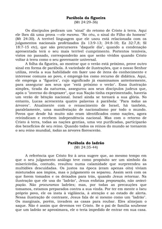 Parábola da figueira
                                  (Mt 24:29-36)

       Os discípulos pediram um "sinal" do retomo de Cristo à terra. Aqui
ele lhes dá uma prova —ele mesmo. "No céu, o sinal do Filho do homem"
(Mt 24:30). A terrível linguagem que ele usou está relacionada com os
julgamentos nacionais profetizados (Is 13:9-13; 34:8-10; Ez 32:7,8; SI
18:7-15 etc), que são precursores "daquele dia", quando a condenação
apresentada terá o seu mais terrível cumprimento. Portentos temíveis,
vistos no passado, corresponderão aos que serão vividos quando Cristo
voltar à terra como o seu governante universal.
       A folha da figueira, ao mostrar que o verão está próximo, prove outro
sinal em forma de parábola. A variedade de ilustrações, que o nosso Senhor
utiliza, revela a sua habilidade em fazer uso de itens do conhecimento e
interesse comuns ao povo, e empregá-los como recurso de didática. Aqui,
ele emprega a "figueira", cujo significado já examinamos anteriormente,
para assegurar aos seus que "está próximo o verão". Essa ilustração
simples, tirada da natureza, assegurou aos seus discípulos judeus que,
após o "inverno do desprazer", que sua Nação tinha experimentado, haveria
um verão de bênção nacional. Israel ainda se tornará a sua glória. No
entanto, Lucas acrescenta quatro palavras à parábola: "Para todas as
árvores". Atualmente com o renascimento de Israel, há também,
paralelamente, uma manifestação de nacionalismo por todo o mundo.
Povos que desde há muito não eram identificados como nações, agora
reivindicam e recebem independência nacional. Mas com o retorno de
Cristo à terra, todas as nações gentias, uma vez purificadas, participarão
dos benefícios de seu reino. Quando todos os reinos do mundo se tornarem
o seu reino mundial, todas as árvores florescerão.


                              Parábola do ladrão
                                  (Mt 24:35-44)

      A referência que Cristo fez à arca sugere que, ao mesmo tempo em
que o seu julgamento análogo teve como propósito ser um símbolo da
misericórdia, contudo, resultou numa calamidade que surpreendeu as
multidões descuidadas. Os justos na época (eram apenas oito) viviam
misturados aos ímpios, mas o julgamento os separou. Assim será com os
que forem tomados e os deixados para trás, quando Jesus retornar. Na
ilustração que ele usa do "ladrão", Jesus enfatiza preparação, não anteci-
pação. Não procuramos ladrões; mas, por todas as precauções que
tomamos, estamos preparados contra a sua vinda. Por ter em mente o Iseu
próprio povo, ele os insta à vigilância, à atenção e ao estado de alerta.
Nessa ilustração de contraste, Jesus fala de si mesmo como um "ladrão".
Os marginais, porém, invadem as casas para roubar. Eles almejam o
saque. Não é assim que devemos ver Cristo. Se o pai de família soubesse
que um ladrão se aproximava, ele o teria impedido de entrar em sua casa.
 