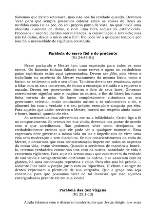 Sabemos que Cristo retornará, mas não nos foi revelado quando. Devemos
"orar para que sempre possamos colocar sobre as coisas de Deus as
medidas como ele as põe, do seu próprio ponto de vista, no qual havia uma
absoluta ausência de datas, e nem uma hora sequer foi estabelecida.
Processos e acontecimentos são marcados, a consumação é revelada; mas
não há datas, desde o início até o fim". Ele pode vir a qualquer tempo e por
isso há a necessidade de vigilância constante.


                    Parábola do servo fiel e do prudente
                                  (Mt 24:45-51)

       Nesse parágrafo o Mestre tem uma exortação para todos os seus
servos. Os fariseus tinham falhado como servos e agora os verdadeiros
guias espirituais estão aqui apresentados. Devem ser fiéis, pois vivem e
trabalham na ausência do Mestre exatamente da mesma forma como o
fariam se estivessem sob o seu olhar. Também devem ser prudentes, aptos
a lidar com os seus conservos, de forma a encorajar o tímido e a reprovar o
ousado. Devem ser governantes, dentro e fora de seus lares. Governar
corretamente significa unir e inspirar os outros, a fim de liderá-los numa
linha correta de ação. Se forem completamente submissos ao seu
governante celestial, então conduzirão outros a se submeterem a ele, e
alimentá-los com a verdade e o seu próprio exemplo e simpatia por eles.
Para aqueles que assim servirem o Mestre, haverá um respeito ainda maior
e honra imortal, quando ele vier.
       Ao acrescentar essa advertência contra a infidelidade, Cristo liga a fé
ao comportamento. Se cremos em sua vinda, devemos nos portar de acordo
com o que acreditamos. Não podemos viver como desejamos, se
verdadeiramente cremos que ele pode vir a qualquer momento. Essa
esperança deve governar a nossa vida no lar e impedir-nos de viver uma
vida sem moderação e sem disciplina. Se nos conscientizarmos da volta do
Mestre, e deixarmos que essa conscientização impere em todos os aspectos
da nossa vida, então viveremos. Quando o servirmos de maneira a honrá-
lo, teremos verdadeira comunhão uns com os outros, santidade de vida e
estaremos vigilantes. Para aqueles servos maus que escarnecem da verdade
de sua vinda e arrogantemente destratam os outros, e se associam com os
glutões, há uma condenação repentina e veloz. Para eles não há prêmio —
somente lhes cabe a porção junto com os hipócritas. O choro e ranger de
dentes expressam a plenitude de sua vergonha. Que a graça nos seja
concedida para que possamos viver de tal maneira que não sejamos
envergonhados perante ele em sua vinda!


                           Parábola das dez virgens
                                   (Mt 25:1-13)

     Ainda lidamos com o discurso ininterrupto que Jesus dirigiu aos seus
 