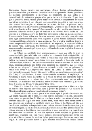 discípulos. Como mestre em narrativas, Jesus ilustra adequadamente
grandes verdades que tinham também caráter de profecia. Nessa parábola,
ele declara solenemente a incerteza do momento de sua volta e a
necessidade de estarmos preparados para tal acontecimento. E por isso
que a palavra então, usada para abrir esse trecho, é importante de duas
maneiras: primeiro, é um elo que une o capítulo anterior a esse; segundo,
não houve interrupção no discurso do nosso Senhor. A palavra então
também fornece a chave para a interpretação. Quando é que o reino do céu
será semelhante a dez virgens? Ora, quando ele vier, no fim dos tempos. A
parábola anterior sobre o pai de família e os servos, essa sobre as Dez
virgens, e a próxima sobre Os Talentos pertencem todas ao mesmo período.
Todas as três falam sobre um Senhor ausente, mas em cada caso ele volta
para agir corretamente para com aqueles a quem foram confiadas certas
responsabilidades durante a sua ausência. Na primeira parábola temos a
nossa responsabilidade como comunidade. Na segunda, a responsabilidade
de nossa vida individual. Na terceira, nossa responsabilidade sobre os
assuntos relativos ao império, ou seja, cuidando de seus negócios durante a
sua ausência.
      A ênfase na parábola que apresentamos é mais na vida do que no
nosso trabalho, pois ela toda nos conduz ao comando final —Vigiai! Não há
um sentido de comparação em "então o reino dos céus será semelhante a".
Indica "se tornará como", para fazer crer que, quando a hora da vinda de
Cristo estiver próxima, "as coisas tomarão um rumo na esfera do reino dos
céus, correspondendo aos fatos que ocorrem na narrativa que se segue
sobre as dez virgens". O que devemos entender então com as palavras "o
reino dos céus"? As expressões "reino de Deus" e "reino dos céus"
correspondem ao que Daniel diz sobre "o Deus do céu levantará um reino"
(Dn 2:44). O cristianismo é uma classe celestial de coisas. A explicação de
Newberry é clara nesse assunto: "É o reino de Deus em contraste com o
governo humano; e o reino dos céus contrastado com meros reinos
terrenos. 'O Altíssimo tem domínio sobre o reino dos homens' (Dn 4:25).
Esse é o reino de Deus. 'O céu reina' (Dn 4:26).
      Esse é 'o reino dos céus' —essa expressão é peculiar a Mateus e liga
os santos das regiões celestiais com o poder de governar. 'Os santos do
Altíssimo (alturas, ou lugares celestiais) tomarão o reino'".
      Jesus ainda não tomou para si o trono, que é particularmente seu
(Ap 3:21). Quando ele o fizer, os seus santos reinarão com ele. Enquanto
isso, como as parábolas de Mateus revelam, o reino dos céus adquire um
caráter peculiar. Aqui, em sua última fase, esse reino será semelhante a
dez virgens. Ao analisar a parábola como um todo, o dr. Salmond diz que
"nenhuma parábola sobrepuja esta em beleza, ou no clima de emoções que
se torna trágico. E em nenhuma outra há um contraste tão grande entre as
coisas simples e familiares que compõem a sua narrativa e a magnitude
das verdades ilustradas". E um dos quadros mais amplos da galeria das
parábolas, sublime em sua vasto esboço, incomparavelmente terno em
seus detalhes e pleno de muitas lições preciosas que fluem ao mais leve
toque. E uma parábola sobre a qual muitas controvérsias hostis foram
 