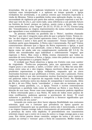 levantadas. Há os que a aplicam totalmente à era atual, e outros que
rejeitam essa interpretação e a aplicam ao tempo quando a Igreja
verdadeira for arrebatada, e os judeus crentes que restarem esperarão a
vinda do Messias. Talvez a parábola tenha uma aplicação dupla, ou seja, a
necessidade de vigilância por parte dos salvos, enquanto esperam o seu Se-
nhor que virá do céu e, por outro lado, uma referência a um período futuro
na história de Israel, porque os judeus, assim como a Igreja, são vistos
como semelhantes a uma "virgem" (Is 23:12; 37:22; Jr 14:17). Cosmo Lang
diz: "Consideramos as virgens representantes da nossa natureza humana
que aguardam a sua verdadeira consumação".
       As pessoas referidas na parábola são o "Noivo", também chamado
"Senhor", que não é ninguém mais além do que o próprio Cristo. Temos en-
tão "as dez virgens" que Goebel apresenta como "o coro repleto de virgens
que receberá o noivo e fará parte do casamento". Temos também os que
vendiam azeite para lâmpadas. A Noiva não é mencionada. Por quê? Vários
comentaristas afirmam que a figura da Noiva representa a Igreja, a qual
não é vista aqui, em sua plenitude, como a Noiva, porque o mistério da
Igreja como tal ainda não era completamente conhecido (Ef 3:3-5). Os
salvos são considerados aqui individual e coletivamente "virgens" que
esperam o Noivo. Mas como a Bíblia ensina claramente que todos os
nascidos de novo formam a Noiva, a Igreja, como eles podem ser ao mesmo
tempo as imprudentes e a própria Noiva?
       E verdade que Paulo observou a Igreja em Corinto com esse caráter
de virgindade: "Tenho-vos preparado, para vos apresentar como uma
virgem pura a um marido, a saber, a Cristo" (2Co 11:2). Mas há uma dife-
rença entre uma só e dez virgens. Alguns escritores dizem que as cinco
prudentes representam a Igreja verdadeira, enquanto que as cinco
insensatas ilustram os que professam a Cristo, mas não o possuem. Outra
explicação dada é que são necessárias muitas ilustrações para expressar
em palavras todos os aspectos da segunda vinda de Cristo. Na Parábola
das bodas, nenhuma noiva (ou damas de companhia) é mencionada. Além
do Rei e de seu Filho, havia "convidados", e esses são os mesmos que as
"virgens", nessa parábola, i.e., a Igreja. Trench e outros comentaristas
interpretam a parábola toda como se referisse ao Noivo e sua Noiva em
direção de sua casa. Nesse caso essa imagem novamente poderia significar
o Noivo retornando para a sua Noiva. No meio de todos esses pontos de
vista conflitantes, podemos apreciar o sentimento de Arnot: "É cruel
submeter a parábola à tortura e compeli-la a fornecer significados que
nunca recebeu de seu autor".
       Levando em conta que deve haver alguma flexibilidade nos costumes
orientais, qual era o costume que prevalecia na época quanto ao
casamento? Enquanto que na parábola a noiva não é mencionada, o noivo
e as virgens trazem consigo todo o ensinamento ali pretendido; no entanto
a presença da noiva está implícita. O procedimento nos casamentos
orientais requer que o noivo vá à casa da noiva e a traga consigo para a sua
casa. Em vários pontos desse caminho, amigos da noiva e do noivo se
juntam ao cortejo e "entram" para a festa do casamento. Moffat traduz o
 