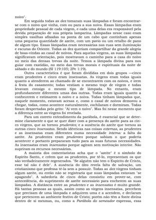 noivo".
       Em seguida todas as dez tomaram suas lâmpadas e foram encontrar-
se com o noivo que vinha, com ou para a sua noiva. Essas lâmpadas eram
propriedade pessoal de cada virgem, e cada uma delas era responsável pela
devida preparação de sua própria lamparina. Lâmpadas nesse caso eram
simples vasilhas afixadas na ponta de um cabo que continham apenas
uma pequena quantidade de azeite, com um pavio ou um retalho de pano
de algum tipo. Essas lâmpadas eram necessárias nas ruas sem iluminação
e escuras do Oriente. Todas as dez queriam compartilhar da grande alegria
de boas-vindas ao casal de noivos. Para aquelas virgens, as suas lâmpadas
significavam orientação, pois mostravam o caminho para a casa do noivo
no meio das densas trevas da noite. Temos a lâmpada divina para nos
guiar com exatidão, no meio das trevas morais e espirituais da noite de
sábado e do mundo (SI 119:105; 2Pe 1:19).
       Outra característica é que foram divididas em dois grupos —cinco
eram prudentes e cinco eram insensatas. As virgens eram todas iguais
quanto a atenderem ao chamado de se encontrarem com os noivos, e irem
à festa do casamento; todas vestiam o mesmo traje de virgem e todas
levavam consigo o mesmo tipo de lâmpada. No entanto, eram
profundamente diferentes umas das outras. Todas eram iguais quanto a
conhecerem e estimarem o noivo e a noiva. Todas tinham lâmpadas que,
naquele momento, estavam acesas e, como o casal de noivos demorou a
chegar, todas, como acontece naturalmente, cochilaram e dormiram. Todas
foram despertadas pelo grito: "Aí vem o noivo". Mas foi nesse momento que
a diferença entre as virgens foi revelada.
       Para um correto entendimento da parábola, é essencial que se deter-
mine claramente o que se quer dizer com a presença do azeite para as cin-
co virgens, que as tornou prudentes; e a ausência do azeite que tornou as
outras cinco insensatas. Sendo idênticas nas coisas externas, as prudentes
e as insensatas eram diferentes numa necessidade interna: a falta do
azeite. As prudentes eram prudentes porque sabiam o que poderia
acontecer e portanto prepararam tudo para as suas futuras necessidades.
As insensatas eram insensatas porque agiram sem motivação interior. Não
supriram os recursos necessários.
       A maioria dos comentaristas acha que o "azeite" é o símbolo do
Espírito Santo, e crêem que as prudentes, por tê-lo, representam os que
são verdadeiramente regenerados. "Se alguém não tem o Espírito de Cristo,
esse tal não é dele". A ausência do óleo revela falta de salvação, um
cristianismo que professa tê-la sem a possuir. Todas as dez virgens tinham
algum azeite, ou então não se registraria que suas lâmpadas estavam "se
apagando". A sabedoria de cinco delas consistiu em prover-se, com
antecedência, do suprimento de azeite necessário para encherem as suas
lâmpadas. A distância entre as prudentes e as insensatas é muito grande.
Há tantas pessoas as quais, assim como as virgens insensatas, percebem
que precisam de uma lâmpada e adquirem uma e a acendem, e declaram
que pertencem ao ambiente festivo de Cristo; porém não têm a fonte divina
dentro de si mesmas, ou, como a Parábola do semeador expressa, essa
 