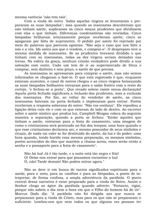 mesma carência "não tem raiz".
      Com a vinda do noivo "todas aquelas virgens se levantaram e pre-
pararam as suas lâmpadas"; mas quando as insensatas descobriram que
não tinham azeite, suplicaram às cinco moças prudentes que dividissem
com elas o que tinham. Diferenças condenatórias são reveladas. Cinco
lâmpadas brilharam intensamente porque receberam azeite; cinco se
apagaram por falta de suprimento. O pedido por azeite foi rejeitado por
meio de palavras que parecem egoístas: "Não seja o caso que nos falte a
nós e a vós. Ide antes aos que o vendem, e comprai-o". O despreparo teve a
mesma medida de insensatez. Se as prudentes tivessem dividido o que
tinham com as insensatas, todas as dez virgens seriam deixadas nas
trevas. Na esfera da graça, nenhum cristão verdadeiro pode dividir a sua
salvação com outro. Cada um tem de ir ao supermercado de Deus e
comprar, sem dinheiro e sem preço, o azeite de que precisa.
      As insensatas se apressaram para comprar o azeite, mas não somos
informados se chegaram a fazê-lo. O que está registrado é que, enquanto
estavam ausentes, o casal de noivos chegou e as cinco virgens balançando
as suas lâmpadas brilhantes entraram para o salão festivo com o resto do
cortejo, "e fechou-se a porta". Que recado solene existe nessa declaração!
Aquela porta fechada significava a inclusão das prudentes, mas a exclusão
das insensatas. Por fim, ao voltar do vendedor de azeite, as cinco
insensatas bateram na porta fechada e imploraram para entrar. Porém
receberam a resposta soberana do noivo: "Não vos conheço". Ele repudiou a
ligação delas com ele e com os que estavam do lado de dentro. Ao escrever
sobre o azeite místico que produz luz, Campbell Morgan coloca da seguinte
maneira a separação, quando a porta se fechou: "Então aqueles que
tinham o azeite, entraram para a festa de casamento, uma imagem de
como o cristianismo será peneirado no fim dos tempos; uma hora quando o
que esse cristianismo declarava ser, e mesmo possuidor de seus símbolos e
rituais, de nada vai valer se for destituído do azeite, da luz e do poder; uma
hora quando, tendo havido essa mesma preparação, os mesmos símbolos,
porém acrescidos do óleo que mantém a chama acesa, esses serão então a
senha e o passaporte para a festa de casamento".

     Não há luz! Já é tão tarde, e a noite está tão negra e fria!
     O! Deixe-nos entrar para que possamos encontrar a luz!
     Ó, não! Tarde demais! Não podeis entrar agora."

      Não se deve ir em busca de tantos significados espirituais para o
azeite, para o sono, para as vasilhas e para as lâmpadas, a ponto de in-
terpretar, de forma confusa, a ampla advertência da parábola. O ponto
central dessa narrativa é estar preparado para a vinda do Noivo. Assim o
Senhor chega ao ápice da parábola quando adverte: "Portanto, vigiai,
porque não sabeis o dia nem a hora em que o Filho do homem há de vir".
Marcus Dods diz: "A parábola não foi dirigida aos que nunca se
prepararam para a vinda de Cristo, mas para os que não se prepararam o
suficiente. Lembra-nos que nem todos os que alguma vez possam ter
 
