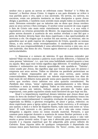 senhor rico a quem os servos se referiram como "Senhor" é "o Filho do
homem", o Senhor Jesus Cristo. A viagem a um país distante se refere à
sua partida para o céu, após a sua ascensão. Os servos, ou cativos, ou
escravos, eram em primeira instância os doze discípulos a quem Jesus
dirigiu a parábola, e também num sentido mais amplo todos os nascidos de
novo. Devemos entender que os talentos são os dons que Jesus recebeu
para os seus servos e lhes entregou. O senhor estar ausente de casa sugere
o fato de Cristo não mais estar visivelmente na terra, e a sua volta é
equivalente ao retorno prometido do Mestre. As negociações empreendidas
pelos servos durante a ausência de seu senhor revelam o uso fiel que o
povo do Senhor deveria fazer dos dons espirituais e das oportunidades de
servirem a ele. Os elogios que o senhor fez aos servos, ao retornar, são os
galardões que se pode esperar do Julgamento de Cristo, quando as nossas
obras, a seu serviço, serão recompensadas. A condenação do servo que
falhou em sua responsabilidade é uma advertência contra o não uso, ou o
uso indevido, dos dons do céu. Vamos agora observar a parábola em suas
particularidades.

      1. Natureza e o número de talentos. O que devemos entender por
talento? Hoje em dia usamos a palavra num sentido diferente, e falamos de
uma pessoa "talentosa", i.e., que tem uma habilidade notável quanto a isso
ou aquilo. Mas aqui esse termo significa algo diferente. O vocábulo original
talantos é substantivo me denota quantidade, não qualida-ie. "Talento",
como usado por Jesus, lão significa algo que temos mas que ele possui e
empresta aos seus servos. Todos os talentos na parábola pertenciam ao
senhor e foram repassados por ele aos seus servos, para serem
comercializados. Monetaria-mente um talento representaria nos dias de
hoje mais de mil dólares (uma grande soma para aqueles iias) e no caso do
servo que recebeu cinco talentos era uma quantia considerável. Na
Parábola das minas, "mina" eqüivaleria aproximadamente a três libras
esterlinas e meia (a moeda inglesa). Todos os três serros, mesmo o que
recebeu apenas um talento, tinham ampla provisão de "indos para
negociarem, com poder aquisitivo ainda mais favorável do que hoje em dia.
      Qual é a importância espiritual desses talentos que Jesus disse que
eram os bens do senhor? Que magnífico estoque de mercadorias temos em
mãos para comercializarmos! A completa revelação do próprio Deus, como
registrada na Bíblia; o glorioso evangelho, de amor e graça, redentor; os
dons espirituais para a Igreja sobre os quais Paulo escreveu; a fé entregue
aos santos; o dom e o favor do Espírito Santo, tudo isso está entre os "seus
bens". É tudo inerente a ele, pertencem a ele e não são como coisas
delegadas a alguém como no nosso mundo material. Portanto, o que
usamos para negociar durante a ausência de nosso Senhor pertence a ele.
Não é mercadoria nossa. Nossos "bens" custam muito pouco e não vale
muito a pena investir neles. O que nos é oferecido para enriquecermos o
mundo é a riqueza espiritual que foi adquirida pelo preço infinito do
Calvário. Essa riqueza além de qualquer comparação é depositada em
nossas mãos para fazermos investimentos. Os "bens", então, não são um
 