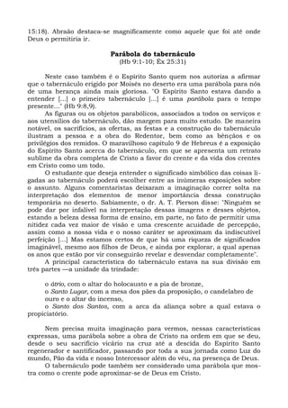 15:18). Abraão destaca-se magnificamente como aquele que foi até onde
Deus o permitiria ir.

                           Parábola do tabernáculo
                              (Hb 9:1-10; Êx 25:31)

       Neste caso também é o Espírito Santo quem nos autoriza a afirmar
que o tabernáculo erigido por Moisés no deserto era uma parábola para nós
de uma herança ainda mais gloriosa. "O Espírito Santo estava dando a
entender [...] o primeiro tabernáculo [...] é uma parábola para o tempo
presente..." (Hb 9:8,9).
       As figuras ou os objetos parabólicos, associados a todos os serviços e
aos utensílios do tabernáculo, dão margem para muito estudo. De maneira
notável, os sacrifícios, as ofertas, as festas e a construção do tabernáculo
ilustram a pessoa e a obra do Redentor, bem como as bênçãos e os
privilégios dos remidos. O maravilhoso capítulo 9 de Hebreus é a exposição
do Espírito Santo acerca do tabernáculo, em que se apresenta um retrato
sublime da obra completa de Cristo a favor do crente e da vida dos crentes
em Cristo como um todo.
       O estudante que deseja entender o significado simbólico das coisas li-
gadas ao tabernáculo poderá escolher entre as inúmeras exposições sobre
o assunto. Alguns comentaristas deixaram a imaginação correr solta na
interpretação dos elementos de menor importância dessa construção
temporária no deserto. Sabiamente, o dr. A. T. Pierson disse: "Ninguém se
pode dar por infalível na interpretação dessas imagens e desses objetos,
estando a beleza dessa forma de ensino, em parte, no fato de permitir uma
nitidez cada vez maior de visão e uma crescente acuidade de percepção,
assim como a nossa vida e o nosso caráter se aproximam da indiscutível
perfeição [...] Mas estamos certos de que há uma riqueza de significados
imaginável, mesmo aos filhos de Deus, e ainda por explorar, a qual apenas
os anos que estão por vir conseguirão revelar e desvendar completamente".
       A principal característica do tabernáculo estava na sua divisão em
três partes —a unidade da trindade:

     o átrio, com o altar do holocausto e a pia de bronze,
     o Santo Lugar, com a mesa dos pães da proposição, o candelabro de
     ouro e o altar do incenso,
     o Santo dos Santos, com a arca da aliança sobre a qual estava o
propiciatório.

      Nem precisa muita imaginação para vermos, nessas características
expressas, uma parábola sobre a obra de Cristo na ordem em que se deu,
desde o seu sacrifício vicário na cruz até a descida do Espírito Santo
regenerador e santificador, passando por toda a sua jornada como Luz do
mundo, Pão da vida e nosso Intercessor além do véu, na presença de Deus.
      O tabernáculo pode também ser considerado uma parábola que mos-
tra como o crente pode aproximar-se de Deus em Cristo.
 