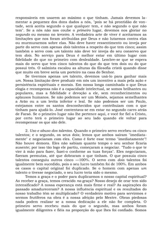 responsáveis em usarem ao máximo o que tinham. Jamais devemos la-
mentar a pequenez dos dons dados a nós, "pois se há prontidão de von-
tade, será aceita segundo o que qualquer tem, e não segundo o que não
tem". Se a nós não nos coube o primeiro lugar, devemos nos gloriar no
segundo ou mesmo no terceiro. A verdadeira arte de viver é aceitarmos as
limitações que nos foram atribuídas por Deus e não lutarmos contra elas
ou murmurarmos sobre elas. Não deve haver ressentimento ou inveja por
parte do servo com apenas dois talentos a respeito do que tem cinco; assim
também o servo com um talento não deve ter inveja do seu conservo que
tem dois. No serviço para Deus é melhor estar em último lugar com
fidelidade do que no primeiro com deslealdade. Lembre-se que se espera
mais do servo que tem cinco talentos do que do que tem dois ou do que
possui três. O salmista escalou as alturas da filosofia cristã quando disse
que muito em breve seria um porteiro na casa do Senhor.
       Se tivermos apenas um talento, devemos usá-lo para ganhar mais
um. Nossa limitação deve produzir em nós um incentivo a mais pela ação e
persistência espirituais e morais. Em nossa longa caminhada o que Deus
elogia e recompensa não é a capacidade intelectual, se somos brilhantes ou
populares, mas a fidelidade e devoção a ele, sem reconhecimentos ou
aplausos humanos. Se não podemos ser um Moisés, sejamos semelhantes
a Arão ou a um levita inferior e leal. Se não podemos ser um Paulo,
estejamos entre os santos desconhecidos que contribuíam com o que
tinham para ajudá-lo. José contentava-se em estar no segundo carro atrás
de Faraó. Se o primeiro lugar não lhe pertence aqui, e você for fiel a Cristo,
por certo terá o primeiro lugar ao seu lado quando ele voltar para
recompensar os que são dele.

      2. Uso e abuso dos talentos. Quando o primeiro servo recebeu os cinco
talentos; e o segundo, os seus dois; lemos que ambos saíram "imediata-
mente" e negociaram com eles. Como é forte esse termo "imediatamente"!
Não houve demora. Eles não sabiam quanto tempo o seu senhor ficaria
ausente; por isso tão logo ele partiu, começaram a negociar. "Tudo o que te
vier à mão para fazer, fazei-o conforme as tuas forças". Eles negociaram,
fizeram permutas, até que dobraram o que tinham. O que possuía cinco
talentos conseguiu outros cinco —100%. O servo com dois talentos foi
igualmente bem sucedido, pois o seu lucro também foi de 100%. Em ambos
os casos o capital original foi duplicado. Se o homem com apenas um
talento o tivesse negociado, o seu lucro teria sido o mesmo.
      Temos a graça e o poder para duplicarmos o nosso capital espiritual?
Ao receber a graça, temos crescido na graça? Nosso desejo de orar tem sido
intensificado? A nossa esperança está mais firme e real? As aspirações do
passado amadureceram? A nossa influência espiritual e os resultados do
nosso trabalho têm se multiplicado? O verdadeiro motivo para servirmos e
sermos frutíferos na obra é a nossa afeição pelo Mestre. Obras piedosas
nada podem realizar se a nossa dedicação a ele não for completa. O
primeiro servo recebeu mais do que o segundo, mas ambos foram
igualmente diligentes e fiéis na proporção do que lhes foi confiado. Somos
 