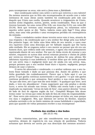para recompensar os seus, não será a fama mas a fidelidade.
      Que condenação solene caiu sobre o servo que enterrou o seu talento!
Da mesma maneira que os fiéis são recompensados de acordo com o valor
intrínseco de suas obras assim também há condenação pelo não uso
daquilo que Cristo nos confia. Quando acontecer o Julgamento de Cristo,
muitos serão elogiados; outros, porém, serão condenados. Para os que o
tiverem honrado, há uma coroa (2Tm 4:8); um trono (Ap 3:21); um reino (Mt
25:34). Será que teremos uma recompensa plena, ou estaremos entre
aqueles sobre quem se diz: "Salvo, todavia como pelo fogo"? Uma alma
salva, mas uma vida perdida e uma recompensa perdida em conseqüência
da omissão.
      Como o verdadeiro caráter desse terceiro servo vem à tona, através de
sua resposta e da condenação que o seu senhor lhe dirige pela sua falha?
Em primeiro lugar, ele tinha uma falsa idéia de seu mestre, e usou esse
seu equívoco como uma desculpa por ter falhado naquilo que lhe havia
sido confiado. Ele se enganou sobre o seu mestre ao pensar que ele era um
homem duro, que ceifava onde não semeara, e agora cita esse pensamento
equivocado diante de seu senhor. Por que ele tinha receio de encarar o seu
mestre, enquanto os outros dois servos estavam prontos e cheios de júbilo
por verem-no retornar? Essa sua postura de defesa foi uma ofensa. Ele
adicionou injustiça à sua indolência. O senhor disse que ele tinha provado
ser um servo mau e negligente (note que ele ainda era um servo); mau,
porque pensava que o seu senhor fosse duro e injusto; negligente, porque
deixara de usar o talento.
      O servo foi silenciado e condenado, e o senhor ordenou que o seu ta-
lento fosse tomado e dado ao que possuía dez. Assim ele perdeu o que
tinha guardado tão cuidadosamente. Parece que a lição aqui é use ou
perca. O que ganha continua aumentando o seu ganho —o que não ganha
continua perdendo o que armazena. Saul perdeu a sua coroa para Davi.
"Ao que não tiver, até o que tem lhe será tirado"; "A qualquer que tiver, será
dado, e terá em abundância". Como negociante que não produz o devido
lucro, o servo foi atirado nas trevas. A Bíblia não revela tudo o que está
implicado na expressão "trevas do lado de fora", mas parece denotar "trevas
do lado de fora de alguma região da luz". Campbell Morgan fala desse
termo como "as trevas que estão do lado de fora do reino da responsabilida-
de". Esse servo não enterrou o seu talento porque só tinha um, mas porque
era mau e negligente. Nós, que dizemos ser servos do Senhor, sejamos
achados servindo a ele no limite máximo de nossa habilidade e capacidade,
para que quando ele voltar possamos receber a sua recompensa!


                      Parábola das ovelhas e dos bodes
                                  (Mt 25:31-46)

     Vários comentaristas, por não considerarem essa passagem uma
narrativa, deixam de registrá-la em sua relação de parábolas. Todavia
achamos que deveria ser aceita por sua descrição dos mesmos aconteci-
 