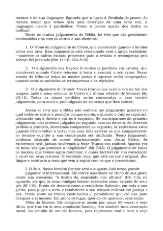 mentos e de sua linguagem figurada que a ligam à Parábola do pastor. Ao
mesmo tempo que temos nela uma descrição de uma cena real, a
linguagem usada é parabólica: "Como o pastor aparta dos bodes as
ovelhas".
      Entre os muitos julgamentos da Bíblia, há três que são geralmente
confundidos uns com os outros e são distintos:

      1. O Trono do Julgamento de Cristo, que acontecerá quando o Senhor
voltar nos ares. Esse julgamento está relacionado com a igreja verdadeira
—somente os salvos estarão presentes para a revisão e recompensa pelo
serviço fiel prestado (Rm 14:10; 2Co 5:10).

     2. O Julgamento das Nações Vi-ventes (a parábola em estudo), que
acontecerá quando Cristo retornar à terra e assumir o seu reino. Nessa
sessão do tribunal todas as nações justas e injustas serão congregadas,
quando serão anunciadas as recompensas e as rejeições.

     3. O Julgamento do Grande Trono Branco que acontecerá no fim dos
tempos, após o reino milenar de Cristo e a última rebelião de Satanás (Ap
20:11). Todas as almas perdidas serão convocadas a esse terrível
julgamento, para ouvir a promulgação da sentença que lhes caberá.

      Assim se verá que a Bíblia não conhece um julgamento genérico no
qual todos os salvos e perdidos comparecerão, e quando o Juiz os separará,
colocando uns à direita e outros à esquerda. Se participarmos do primeiro
julgamento, não seremos julgados no segundo nem no terceiro. Se tivermos
perdido o primeiro, deveremos comparecer ao segundo, se estivermos vivos
quando Cristo voltar à terra; mas com toda certeza os que comparecerem
ao terceiro ouvirão a sua condenação ser ratificada. Nosso julgamento
vindouro depende de nosso relacionamento com Jesus Cristo. Se
estivermos nele, jamais ouviremos a frase "Nunca vos conheci. Apartai-vos
de mim, vós que praticais a iniqüidade!" (Mt 7:23). O julgamento de todas
as nações, que vamos agora examinar, é quase incrível em sua consolação
e cruel em seus terrores. O vocábulo mas, que está no texto original, dis-
tingue e contrasta a cena que vem a seguir com os que o precederam.

       I. O Juiz. Nosso bendito Senhor será o augusto Juiz nesse grande
       julgamento internacional. Ele esteve assentado no trono de sua glória
desde sua ascensão, "à destra da majestade nas alturas" (Hb 1:3), no
aguardo, até que os seus inimigos fossem colocados como estrado de seus
pés (SI 110). Então ele descerá como o verdadeiro Salomão, em toda a sua
glória, para julgar a terra e estabelecer o seu reinado milenar em justiça e
paz. Pense sobre os títulos costumeiros e parabólicos que ele usa para
designar a si mesmo. Em primeiro lugar, quando ele aparecer, será como:
       Filho do Homem. Ele designou-se assim por umas 80 vezes, e esse
título, que traz em si uma conotação familiar, tem também uma conotação
racial, no sentido de ser ele homem, pois representa muito bem a raça
 
