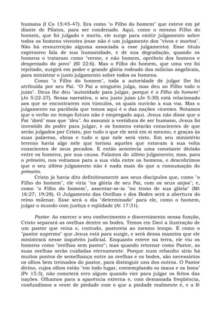 humana (I Co 15:45-47). Era como "o Filho do homem" que esteve em pé
diante de Pilatos, para ser condenado. Aqui, como o mesmo Filho do
homem, que foi julgado e morto, ele surge para emitir julgamento sobre
todos os homens viventes (esse não é um julgamento dos "vivos e mortos".
Não há ressurreição alguma associada a esse julgamento). Esse título
expressivo fala de sua humanidade, e de sua degradação, quando os
homens o trataram como "verme, e não homem, opróbrio dos homens e
desprezado do povo" (SI 22:6). Mas o Filho do homem, que uma vez foi
rejeitado, surgirá em poder e grande glória rodeado das milícias angelicais,
para ministrar o justo julgamento sobre todos os homens.
       Como "o Filho do homem", toda a autoridade de julgar lhe foi
atribuída por seu Pai. "O Pai a ninguém julga, mas deu ao Filho todo o
juízo". Deus lhe deu "autoridade para julgar, porque é o Filho do homem"
(Jo 5:22-27). Nessa narrativa, o seu justo juízo (Jo 5:30) está relacionado
aos que se encontrarem nos túmulos, os quais ouvirão a sua voz. Mas o
julgamento na parábola que temos aqui é o das nações viventes. Notamos
que o verbo no tempo futuro não é empregado aqui. Jesus não disse que o
Pai "dará" mas que "deu". Ao assumir a vestidura de ser humano, Jesus foi
investido do poder para julgar, e os homens estarão conscientes de que
serão julgados por Cristo, por tudo o que ele será em si mesmo, e graças às
suas palavras, obras e tudo o que nele será visto. Em seu ministério
terreno havia algo nele que tornou aqueles que estavam à sua volta
conscientes de seus pecados. E então acontecia uma constante divisão
entre os homens, por sua causa. Falamos do último julgamento; mas, para
o primeiro, nos voltamos para a sua vida entre os homens, e descobrimos
que o seu último julgamento não é nada mais do que a consumação do
primeiro.
       Cristo já havia dito definitivamente aos seus discípulos que, como "o
Filho do homem", ele viria "na glória de seu Pai, com os seus anjos"; e,
como "o Filho do homem", assentar-se-ia "no trono de sua glória" (Mt
16:27; 19:28). O Julgamento das Ovelhas e dos Bodes será a abertura do
reino milenar. Esse será o dia "determinado" para ele, como o homem,
julgar o mundo com justiça e eqüidade (At 17:31).

      Pastor. Ao exercer o seu conhecimento e discernimento nessa função,
Cristo separará as ovelhas dentre os bodes. Temos em Davi a ilustração de
um pastor que reina e, contudo, pastoreia ao mesmo tempo. É como o
"pastor supremo" que Jesus está para surgir, e será dessa maneira que ele
ministrará nesse inquérito judicial. Enquanto esteve na terra, ele viu os
homens como "ovelhas sem pastor"; mas quando retornar como Pastor, as
suas ovelhas serão cuidadas eternamente. Porque num rebanho sírio há
muitos pontos de semelhança entre as ovelhas e os bodes, são necessários
os olhos bem treinados do pastor, para distinguir uns dos outros. O Pastor
divino, cujos olhos estão "em todo lugar, contemplando os maus e os bons"
(Pv 15:3), não cometerá erro algum quando vier para julgar os feitos das
nações. Olhamos para a aparência externa e, com demasiada freqüência,
confundimos a veste de piedade com o que a piedade realmente é, e a fé
 
