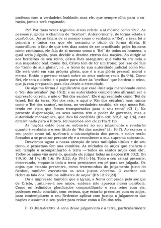 professa com a verdadeira lealdade; mas ele, que sempre olha para o co-
ração, jamais será enganado.

      Rei. Por duas vezes seguidas Jesus referiu a si mesmo como "Rei". As
pessoas julgadas o chamam de "Senhor". Anteriormente, de forma velada e
parabólica, Jesus falara de si mesmo como o verdadeiro "Rei", e essa foi a
primeira e única vez que ele assumiu o título de forma direta. E
maravilhoso o fato de que três dias antes de ser crucificado pelos homens
como criminoso, ele fala de si mesmo como o "Rei" de todos os homens, o
qual seria julgado, para decidir o destino eterno das nações. Ao dirigir-se
aos herdeiros de seu reino, Jesus lhes assegurou que voltaria em toda a
sua majestade real. Como Rei, Cristo tem de ter um trono; por isso ele fala
do "trono de sua glória", i.e., o trono de sua autoridade judicial como Rei.
Ele será visto em sua própria glória, que é a sua glória pessoal, moral e
eterna. Então o governo estará sobre os seus ombros reais (Is 9:6). Como
Rei, ele terá o direito e o poder para dizer às "ovelhas" que herdem o reino,
que já está preparado para elas desde a eternidade.
      De alguma forma é significativo que esse Juiz seja mencionado como
o "Rei dos séculos" (Ap 15:3); e as autoridades competentes afirmam ser a
expressão correta, e não o "Rei dos santos". Ele é apresentado como "Rei de
Israel, Rei da terra, Rei dos reis, e aqui o 'Rei dos séculos'; mas nunca
como o 'Rei dos santos', embora, no verdadeiro sentido, ele seja nosso Rei,
tendo em vista que fomos transportados para o seu reino" (Cl 1). Na
presente dispensação, os seus santos têm o poder de governar, mas a
autoridade monárquica, que lhes foi conferida (ICo 4:8; 6:2,3; Ap 1:6), está
determinada para o futuro. Reinaremos com ele (2Tm 2:12).
      As nações estão para se submeter ao seu julgamento e revelarão
quanto é verdadeiro o seu título de "Rei das nações" (Jr 10:7). Ao exercer o
seu poder como tal, quebrará a intransigência dos povos, e todos serão
forçados a se prostrar perante ele e a reconhecer a sua suprema soberania.
      Desviemos agora a nossa atenção de seus múltiplos títulos e de seu
trono, e pensemos fem sua comitiva. As miríades de anjos que enchem o
seu templo o acompanharão à terra —"todos os santos anjos com ele".
Todos os anjos vão servi-lo, quando ele julgar todas as nações (Dt 33:2; Dn
7:9,10; Jd 14; Hb 1:6; lPe 3:22; Ap 19:11-16). Todo o céu estará presente,
observando, enquanto toda a terra permanece em pé para ser julgada. Os
anjos que estarão presentes, como testemunhas do julgamento justo do
Senhor, também executarão os seus justos decretos. O escritor aos
Hebreus fala dos "muitos milhares de anjos" (Hb 12:22,23).
      Dá a impressão também que a Igreja, a Noiva comprada pelo sangue
de Cristo, juntar-se-á aos anjos, embora não apareça nessa parábola.
Como os redimidos glorificados compartilharão o seu reino com ele,
podemos então concluir, com certeza, que estarão presentes com os anjos,
para contemplarem o seu Redentor aplicar com justiça o julgamento das
nações e assumir o seu poder para reinar como o Rei dos reis.

     II. O JULGAMENTO. A cena desse julgamento é a terra, particularmente
 