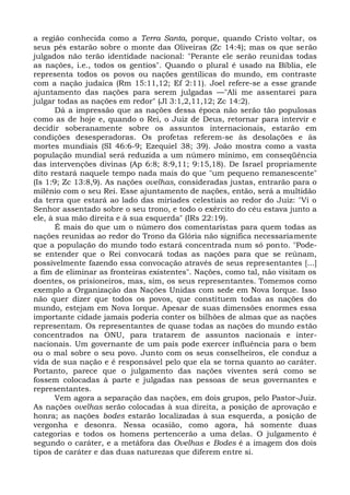 a região conhecida como a Terra Santa, porque, quando Cristo voltar, os
seus pés estarão sobre o monte das Oliveiras (Zc 14:4); mas os que serão
julgados não terão identidade nacional: "Perante ele serão reunidas todas
as nações, i.e., todos os gentios". Quando o plural é usado na Bíblia, ele
representa todos os povos ou nações gentílicas do mundo, em contraste
com a nação judaica (Rm 15:11,12; Ef 2:11). Joel refere-se a esse grande
ajuntamento das nações para serem julgadas —"Ali me assentarei para
julgar todas as nações em redor" (Jl 3:1,2,11,12; Zc 14:2).
       Dá a impressão que as nações dessa época não serão tão populosas
como as de hoje e, quando o Rei, o Juiz de Deus, retornar para intervir e
decidir soberanamente sobre os assuntos internacionais, estarão em
condições desesperadoras. Os profetas referem-se às desolações e às
mortes mundiais (SI 46:6-9; Ezequiel 38; 39). João mostra como a vasta
população mundial será reduzida a um número mínimo, em conseqüência
das intervenções divinas (Ap 6:8; 8:9,11; 9:15,18). De Israel propriamente
dito restará naquele tempo nada mais do que "um pequeno remanescente"
(Is 1:9; Zc 13:8,9). As nações ovelhas, consideradas justas, entrarão para o
milênio com o seu Rei. Esse ajuntamento de nações, então, será a multidão
da terra que estará ao lado das miríades celestiais ao redor do Juiz: "Vi o
Senhor assentado sobre o seu trono, e todo o exército do céu estava junto a
ele, à sua mão direita e à sua esquerda" (IRs 22:19).
       É mais do que um o número dos comentaristas para quem todas as
nações reunidas ao redor do Trono da Glória não significa necessariamente
que a população do mundo todo estará concentrada num só ponto. "Pode-
se entender que o Rei convocará todas as nações para que se reúnam,
possivelmente fazendo essa convocação através de seus representantes [...]
a fim de eliminar as fronteiras existentes". Nações, como tal, não visitam os
doentes, os prisioneiros, mas, sim, os seus representantes. Tomemos como
exemplo a Organização das Nações Unidas com sede em Nova Iorque. Isso
não quer dizer que todos os povos, que constituem todas as nações do
mundo, estejam em Nova Iorque. Apesar de suas dimensões enormes essa
importante cidade jamais poderia conter os bilhões de almas que as nações
representam. Os representantes de quase todas as nações do mundo estão
concentrados na ONU, para tratarem de assuntos nacionais e inter-
nacionais. Um governante de um país pode exercer influência para o bem
ou o mal sobre o seu povo. Junto com os seus conselheiros, ele conduz a
vida de sua nação e é responsável pelo que ela se torna quanto ao caráter.
Portanto, parece que o julgamento das nações viventes será como se
fossem colocadas à parte e julgadas nas pessoas de seus governantes e
representantes.
       Vem agora a separação das nações, em dois grupos, pelo Pastor-Juiz.
As nações ovelhas serão colocadas à sua direita, a posição de aprovação e
honra; as nações bodes estarão localizadas à sua esquerda, a posição de
vergonha e desonra. Nessa ocasião, como agora, há somente duas
categorias e todos os homens pertencerão a uma delas. O julgamento é
segundo o caráter, e a metáfora das Ovelhas e Bodes é a imagem dos dois
tipos de caráter e das duas naturezas que diferem entre si.
 