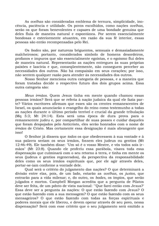 As ovelhas são consideradas emblema de ternura, simplicidade, ino-
cência, paciência e utilidade. Os povos escolhidos, como nações ovelhas,
serão os que foram benevolentes e capazes de uma bondade genuína que
deles fluía de maneira natural e espontânea. Por serem essencialmente
bondosas e exteriormente atuantes, em razão da sua fé interior, essas
pessoas são então recompensadas pelo Rei.

     Os bodes são, por natureza briguentos, sensuais e demasiadamente
malcheirosos; portanto, considerados símbolo de homens desordeiros,
profanos e impuros que são essencialmente egoístas, e o egoísmo flui deles
de maneira natural. Representarão as nações entregues às suas próprias
paixões e lascívia e que, conseqüentemente, não conseguem perceber as
necessidades dos outros. Não há compaixão em seus corações; por isso,
não sentem qualquer razão para atender às necessidades dos outros.
     Nosso Senhor menciona outra categoria de pessoas, e a maneira que
foram tratadas decide o respectivo futuro dos dois grupos acima. Essa
outra categoria são:

      Meus irmãos. Quem Jesus tinha em mente quando chamou essas
pessoas irmãos? Será que se referia à nação judaica da qual ele fazia par-
te? Vários escritores afirmam que esses são os crentes remanescentes de
Israel, os quais anunciarão o evangelho do reino como testemunho a todas
as nações durante o último período terrível e crucial da grande tribulação
(Mq 5:3; Mt 24:14). Esta será uma época de dura prova para o
remanescente judeu e, por compartilhar de suas posses e cuidar daqueles
que foram despojados pelo Anticristo, eles serão honrados com o nome de
irmãos de Cristo. Mas certamente essa designação é mais abrangente que
isso!
      O Senhor já dissera que todos os que obedecessem à sua vontade e à
sua palavra seriam os seus irmãos, fossem eles judeus ou gentios (Mt
12:46-49). Ele também disse: "Um só é o vosso Mestre, e vós todos sois ir -
mãos" (Mt 23:8). Quando ele proferiu essa parábola, visava toda essa
dispensação que culminará com o seu retorno à terra, e tinha em mente os
seus (judeus e gentios regenerados), da perspectiva da responsabilidade
deles como os seus irmãos espirituais que, por ele agir através deles,
portar-se-iam conforme a vontade dele.
      Qual será o critério do julgamento das nações? O que determinará a
divisão entre elas, pois, de um lado, estarão as ovelhas, os justos, que
entrarão para a vida milenar; e, do outro, os bodes, os ímpios, que serão
julgados e mortos. Campbell Morgan acredita que a pergunta de Pilatos
deve ser feita, de um pdnto de vista nacional: '"Que farei então com Jesus?'
Essa deve ser a pergunta às nações: O que estão fazendo com Jesus? O
que estão fazendo com a sua mensagem? O que estão fazendo com os seus
mensageiros? O que estão fazendo com todas as forças espirituais e
poderes morais que ele liberou, e devem operar através de seu povo, nessa
dispensação? Será com esse critério que o seu julgamento será emitido a
 