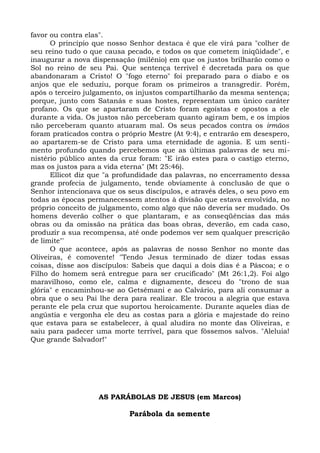 favor ou contra elas".
      O princípio que nosso Senhor destaca é que ele virá para "colher de
seu reino tudo o que causa pecado, e todos os que cometem iniqüidade", e
inaugurar a nova dispensação (milênio) em que os justos brilharão como o
Sol no reino de seu Pai. Que sentença terrível é decretada para os que
abandonaram a Cristo! O "fogo eterno" foi preparado para o diabo e os
anjos que ele seduziu, porque foram os primeiros a transgredir. Porém,
após o terceiro julgamento, os injustos compartilharão da mesma sentença;
porque, junto com Satanás e suas hostes, representam um único caráter
profano. Os que se apartaram de Cristo foram egoístas e opostos a ele
durante a vida. Os justos não perceberam quanto agiram bem, e os ímpios
não perceberam quanto atuaram mal. Os seus pecados contra os irmãos
foram praticados contra o próprio Mestre (At 9:4), e entrarão em desespero,
ao apartarem-se de Cristo para uma eternidade de agonia. E um senti-
mento profundo quando percebemos que as últimas palavras de seu mi-
nistério público antes da cruz foram: "E irão estes para o castigo eterno,
mas os justos para a vida eterna" (Mt 25:46).
      Ellicot diz que "a profundidade das palavras, no encerramento dessa
grande profecia de julgamento, tende obviamente à conclusão de que o
Senhor intencionava que os seus discípulos, e através deles, o seu povo em
todas as épocas permanecessem atentos à divisão que estava envolvida, no
próprio conceito de julgamento, como algo que não deveria ser mudado. Os
homens deverão colher o que plantaram, e as conseqüências das más
obras ou da omissão na prática das boas obras, deverão, em cada caso,
produzir a sua recompensa, até onde podemos ver sem qualquer prescrição
de limite"'
      O que acontece, após as palavras de nosso Senhor no monte das
Oliveiras, é comovente! "Tendo Jesus terminado de dizer todas essas
coisas, disse aos discípulos: Sabeis que daqui a dois dias é a Páscoa; e o
Filho do homem será entregue para ser crucificado" (Mt 26:1,2). Foi algo
maravilhoso, como ele, calma e dignamente, desceu do "trono de sua
glória" e encaminhou-se ao Getsêmani e ao Calvário, para ali consumar a
obra que o seu Pai lhe dera para realizar. Ele trocou a alegria que estava
perante ele pela cruz que suportou heroicamente. Durante aqueles dias de
angústia e vergonha ele deu as costas para a glória e majestade do reino
que estava para se estabelecer, à qual aludira no monte das Oliveiras, e
saiu para padecer uma morte terrível, para que fôssemos salvos. "Aleluia!
Que grande Salvador!"




                   AS PARÁBOLAS DE JESUS (em Marcos)

                            Parábola da semente
 