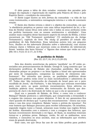 O átrio passa a idéia de dois estados: remissão dos pecados pelo
sangue da expiação e regeneração do espírito pela Palavra de Deus e pelo
Espírito Santo —condições da comunhão.
       O Santo Lugar ilustra as três formas da comunhão —a vida de luz
como testemunho, a sistemática consagração interna e a vida de constante
oração.
       O Santo dos Santos retrata o ideal e o objetivo da comunhão, em que
"a obediência perpétua se parece com uma tábua inquebrável da lei, a be-
leza do Senhor nosso Deus está sobre nós e todos os seus atributos estão
em perfeita harmonia com os nossos sentimentos e atividades". Uma
análise mais completa desse fascinante aspecto do estudo da Bíblia, o leitor
encontrará no "Old Testament symbolism" ["O simbolis-mo do Antigo
Testamento"], capítulo do livro The study of parables [O estudo das
parábolas], de Ada Habershon. Essa talentosa autora tem um pequeno
livro, Studies on the tabernacle [Estudos sobre o tabernáculo], com muitos
esboços claros e bíblicos que mostram como os detalhes do tabernáculo
foram "sombra dos bens futuros" e "figuras das coisas que estão no céu"
(Hb 10:1; 9:23; Cl 2:17; Jo 5:45).

                           As parábolas de Balaão
                        (Nm 22; 23:7,18; 24:3,15,20-23)

      Seis das dezoito ocorrências da palavra "parábola" no AT estão as-
sociados aos pronunciamentos de Balaão. George H. Lang comenta que "as
declarações proféticas de Balaão são chamadas parábolas. São assim
chamadas porque os projetos e os fatos ligados a Israel são apresentados
por meio de comparações, compostas na maioria de elementos não-
humanos". Por estranho que pareça, as parábolas proféticas desse
insignificante profeta estão entre as mais inconfundíveis e admiráveis do
AT. Todas elas "dão testemunho do chamado de Israel para ser o povo
escolhido de Jeová," diz Fairbairn, "e das bênçãos que estavam reservadas
para esse povo, as quais nenhum encantamento, força adversa ou
maldição poderia tirar; também dão testemunho da Estrela que des-
pontaria de Jacó e da destruição de todos os que a ela se opusessem".
      Qual era o passado de Balaão, de Petor, e como veio a conhecer
Balaque? Balaão praticava a adivinhação, que compreendia a leviandade e
o engano tão comuns nos países idolatras. O fato de ser ganancioso fica
claro quando ele declara que "o preço dos encantamentos " estava nas suas
mãos e nas dos seus cúmplices. Balaão "amou o prêmio da injustiça". Foi
esse homem que Balaque procurou para receber informações. Os israelitas,
seguindo viagem rumo a Canaã, armaram suas tendas nas regiões férteis
da Arábia. Alarmados com o número e com a coragem dos hebreus, que
haviam recentemente derrotado o rei Ogue, de Basã, os moabitas temeram
tornar-se a próxima presa. Balaque, então, foi até os midianitas, seus
vizinhos, e consultou os seus anciãos, mas as informações que recebeu
eram de grande destruição.
      Esse caso, em que Deus faz uso de um falso profeta para proferir
 