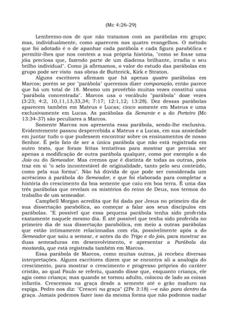 (Mc 4:26-29)

      Lembremo-nos de que não tratamos com as parábolas em grupo;
mas, individualmente, como aparecem nos quatro evangelhos. O método
que foi adotado é o de apanhar cada parábola e cada figura parabólica e
permitir-lhes que nos contem a sua própria história, "como se fosse uma
jóia preciosa que, fazendo parte de um diadema brilhante, irradia o seu
brilho individual". Como já afirmamos, o valor do estudo das parábolas em
grupo pode ser visto nas obras de Butterick, Kirk e Straton.
      Alguns escritores afirmam que há apenas quatro parábolas em
Marcos; porém se por "parábola" queremos dizer comparação, então parece
que há um total de 18. Mesmo um provérbio muitas vezes constitui uma
"parábola concentrada". Marcos usa o vocábulo "parábola" doze vezes
(3:23; 4:2, 10,11,13,33,34; 7:17; 12:1,12; 13:28). Dez dessas parábolas
aparecem também em Mateus e Lucas; cinco somente em Mateus e uma
exclusivamente em Lucas. As parábolas da Semente e a do Porteiro (Mc
13:34-37) são peculiares a Marcos.
      Somente Marcos nos apresenta essa parábola, sendo-lhe exclusiva.
Evidentemente passou despercebida a Mateus e a Lucas, em sua ansiedade
em juntar tudo o que pudessem encontrar sobre os ensinamentos de nosso
Senhor. É pelo fato de ser a única parábola que não está registrada em
outro texto, que foram feitas tentativas para mostrar que precisa ser
apenas a modificação de outra parábola qualquer, como por exemplo a do
Joio ou do Semeador. Mas cremos que é distinta de todas as outras, pois
traz em si "o selo incontestável de originalidade, tanto pelo seu conteúdo,
como pela sua forma". Não há dúvida de que pode ser considerada um
acréscimo à parábola do Semeador, e que foi elaborada para completar a
história do crescimento da boa semente que caiu em boa terra. É uma das
três parábolas que revelam os mistérios do reino de Deus, nos termos do
trabalho de um semeador.
      Campbell Morgan acredita que foi dada por Jesus no primeiro dia de
sua dissertação parabólica, ao começar a falar aos seus discípulos em
parábolas. "E possível que essa pequena parábola tenha sido proferida
exatamente naquele mesmo dia. É até possível que tenha sido proferida no
primeiro dia de sua dissertação parabólica, em meio a outras parábolas
que estão intimamente relacionadas com ela, possivelmente após a do
Semeador que saiu a semear, e antes da do Trigo e do joio, para mostrar as
duas semeaduras em desenvolvimento, e apresentar a Parábola da
mostarda, que está registrada também em Marcos.
      Essa parábola de Marcos, como muitas outras, já recebeu diversas
interpretações. Alguns escritores dizem que se encontra ali a analogia do
crescimento, para mostrar o crescimento e progresso próprios do caráter
cristão, ao qual Paulo se referiu, quando disse que, enquanto criança, ele
agia como criança; mas quando se tornou adulto, colocou de lado as coisas
infantis. Crescemos na graça desde a semente até o grão maduro na
espiga. Pedro nos diz: "Crescei na graça" (2Pe 3:18) —e não para dentro da
graça. Jamais podemos fazer isso da mesma forma que não podemos nadar
 