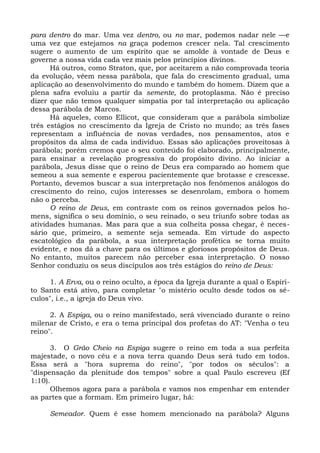 para dentro do mar. Uma vez dentro, ou no mar, podemos nadar nele —e
uma vez que estejamos na graça podemos crescer nela. Tal crescimento
sugere o aumento de um espírito que se amolde à vontade de Deus e
governe a nossa vida cada vez mais pelos princípios divinos.
      Há outros, como Straton, que, por aceitarem a não comprovada teoria
da evolução, vêem nessa parábola, que fala do crescimento gradual, uma
aplicação ao desenvolvimento do mundo e também do homem. Dizem que a
plena safra evoluiu a partir da semente, do protoplasma. Não é preciso
dizer que não temos qualquer simpatia por tal interpretação ou aplicação
dessa parábola de Marcos.
      Há aqueles, como Ellicot, que consideram que a parábola simbolize
três estágios no crescimento da Igreja de Cristo no mundo; as três fases
representam a influência de novas verdades, nos pensamentos, atos e
propósitos da alma de cada indivíduo. Essas são aplicações proveitosas à
parábola; porém cremos que o seu conteúdo foi elaborado, principalmente,
para ensinar a revelação progressiva do propósito divino. Ao iniciar a
parábola, Jesus disse que o reino de Deus era comparado ao homem que
semeou a sua semente e esperou pacientemente que brotasse e crescesse.
Portanto, devemos buscar a sua interpretação nos fenômenos análogos do
crescimento do reino, cujos interesses se desenrolam, embora o homem
não o perceba.
      O reino de Deus, em contraste com os reinos governados pelos ho-
mens, significa o seu domínio, o seu reinado, o seu triunfo sobre todas as
atividades humanas. Mas para que a sua colheita possa chegar, é neces-
sário que, primeiro, a semente seja semeada. Em virtude do aspecto
escatológico da parábola, a sua interpretação profética se torna muito
evidente, e nos dá a chave para os últimos e gloriosos propósitos de Deus.
No entanto, muitos parecem não perceber essa interpretação. O nosso
Senhor conduziu os seus discípulos aos três estágios do reino de Deus:

     1. A Erva, ou o reino oculto, a época da Igreja durante a qual o Espíri-
to Santo está ativo, para completar "o mistério oculto desde todos os sé-
culos", i.e., a igreja do Deus vivo.

      2. A Espiga, ou o reino manifestado, será vivenciado durante o reino
milenar de Cristo, e era o tema principal dos profetas do AT: "Venha o teu
reino".

      3. O Grão Cheio na Espiga sugere o reino em toda a sua perfeita
majestade, o novo céu e a nova terra quando Deus será tudo em todos.
Essa será a "hora suprema do reino", "por todos os séculos": a
"dispensação da plenitude dos tempos" sobre a qual Paulo escreveu (Ef
1:10).
      Olhemos agora para a parábola e vamos nos empenhar em entender
as partes que a formam. Em primeiro lugar, há:

     Semeador. Quem é esse homem mencionado na parábola? Alguns
 
