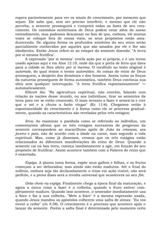 espera pacientemente para ver os sinais de crescimento, por menores que
sejam. Ele sabe que, sem ser preciso interferir, e mesmo que ele não
perceba, a semente prosseguirá e cumprirá todas as fases de seu cres-
cimento. Os caminhos misteriosos de Deus podem estar além do nosso
entendimento, mas podemos descansar no fato de que, embora, ele muitas
vezes se coloque fora de nossa vista, os seus propósitos estão ama-
durecendo. De alguma forma os profundos mistérios do seu reino serão
parcialmente conhecidos por aqueles que são amados por ele e lhe são
obedientes. Então Jesus refere-se ao romper da semente dizendo: "A terra
por si mesma frutifica".
      A expressão "por si mesma" revela ação por si própria, e é um termo
usado apenas aqui e em Atos 12:10, onde diz que a porta de ferro que dava
para a cidade se lhes abriu por si mesma. O vocábulo no texto original é
automate, do qual temos o termo automático. As coisas do reino de Deus
prosseguem, a despeito dos demônios e dos homens. Assim como as forças
da natureza prosseguem de forma automática, também Deus continua sua
obra sem qualquer interrupção. "A terra frutifica espontaneamente" —
automaticamente.
      Ellicott diz: "Na agricultura espiritual, não convém, falando com
relação às nações desse mundo, ou aos indivíduos, tirar as sementes da
terra para ver se estão crescendo. O mais sensato a fazer é semeá-la e crer
que o sol e a chuva a farão vingar" (Ec 11:6). Chegamos então à
espontaneidade do crescimento e à forma como ele se processa gradual-
mente, quando as características são reveladas pelos três estágios:

      Erva. Ao examinar a parábola como se referindo ao indivíduo, um
comentarista afirma que os três estágios sucessivos do progresso da
semente correspondem ao maravilhoso apelo de João às crianças, aos
jovens e pais, não de acordo com a idade na carne, mas segundo a vida
espiritual. Mas, como já dissemos, cremos que os três estágios estão
relacionados às diferentes manifestações do reino de Deus. Quando a
semente cai na boa terra, começa imediatamente a agir, em função do seu
propósito de frutificar. Assim acontece também com a Palavra do reino que
é enxertada.

      Espiga. A planta toma forma, expõe seus galhos e folhas, e os frutos
começam a ser delineados; mas ainda não estão maduros. Até o final do
milênio, embora seja tão declaradamente o reino em ação visível, não será
perfeito, e a prova disso será a revolta universal que acontecerá no seu fim.

      Grão cheio na espiga. Finalmente chega a época final da maturação, e
agora a única coisa a fazer é a colheita, quando o fruto estiver com-
pletamente maduro. Quando isso acontece, o semeador imediatamente usa
a foice e faz a sua colheita. "Mete a foice" é a mesma expressão usada,
quando Jesus mandou os apóstolos colherem uma safra de almas: "Eu vos
enviei a ceifar" (Jo 4:38). O crescimento é o processo que acontece após o
lançar da semente. Porém a safra final é determinada pelo momento certo
 