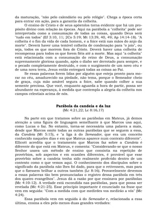 da maturação, "não pelo calendário ou pelo relógio". Chega a época certa
para entrar em ação, para a garantia da colheita.
      O ensino de Cristo e de seus apóstolos torna evidente que há um pro-
pósito divino com relação às épocas. Aqui na parábola a "colheita" pode ser
interpretada como a consumação de todas as coisas, quando Deus será
"tudo em todos" (Ef 3:10, 11; 2Co 5:19; Mt 13:39, 40, 49; Ap 14:14-18). "A
colheita é o fim da vida de cada homem, e a foice está nas mãos do anjo da
morte". Deverá haver uma temível colheita de condenação para "o joio", ou
seja, todos os que morrem fora de Cristo. Deverá haver uma colheita de
recompensa para todos os que forem fiéis até a morte. Mas aqui "a colheita"
está relacionada com a consumação do reino de Deus, a consumação
supremamente gloriosa quando, após o diabo ser derrotado para sempre, e
o pecado completamente destruído, e com o surgimento de um novo céu e
de uma nova terra, Jesus então entregará todas as coisas ao Pai.
      Se essas palavras forem lidas por alguém que esteja pronto para mo-
rar no céu, amadurecido na piedade, não tema, porque o Semeador cheio
de graça, cuja mão amável segura a foice, sabe quando colher a sua
semente preciosa. Que você, enquanto aguarda a hora de partir, possa ser
abundante na esperança, à medida que contempla a alegria da colheita nos
campos celestiais acima de nós.


                        Parábola da candeia e da luz
                            (Mc 4:21,22; Lc 8:16,17)

      Na parte em que tratamos sobre as parábolas em Mateus, já demos
atenção a uma figura de linguagem semelhante à que Marcos usa aqui,
como Lucas o faz. No entanto, torna-se necessária uma palavra a mais,
desde que Marcos omite todas as outras parábolas que se seguem a essa,
da Candeia (Mt 5:15), e "a liga à do Semeador, que era um conceito
conhecido naqueles dias e em que Mateus aparece num contexto diferente".
Ellicott acredita que o tratamento que Marcos faz sobre a Candeia é
diferente do que está em Mateus, e comenta: "Considerando-se que o nosso
Senhor usava um método de ensino que consistia na repetição de
provérbios, sob aspectos e em ocasiões diferentes, é provável que esse
provérbio sobre a candeia tenha sido realmente proferido dentro de um
contexto como o que vemos aqui. O conhecimento dos discípulos sobre o
significado da parábola não lhes foi dado, para que o retivessem, mas para
que o fizessem brilhar a outros também (Lc 8:16). Provavelmente devemos
a essas palavras tão bem pronunciadas o registro dessa parábola em três
dos quatro evangelhos". Jesus dá a razão por que ensinava por parábolas
(Mc 4:10-12). A verdade está escondida nas parábolas, para que possa ser
revelada (Mc 4:21-25). Esse princípio importante é enunciado na frase que
vem em seguida: "Com a medida com que medirdes vos medirão a vós" (Mc
4:24).
      Essa parábola vem em seguida à do Semeador e, relacionada a essa
última, ensina a eles pelo menos duas grandes verdades:
 