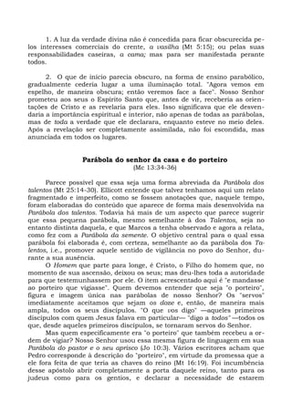 1. A luz da verdade divina não é concedida para ficar obscurecida pe-
los interesses comerciais do crente, a vasilha (Mt 5:15); ou pelas suas
responsabilidades caseiras, a cama; mas para ser manifestada perante
todos.

      2. O que de início parecia obscuro, na forma de ensino parabólico,
gradualmente cederia lugar a uma iluminação total. "Agora vemos em
espelho, de maneira obscura; então veremos face a face". Nosso Senhor
prometeu aos seus o Espírito Santo que, antes de vir, receberia as orien-
tações de Cristo e as revelaria para eles. Isso significava que ele desven-
daria a importância espiritual e interior, não apenas de todas as parábolas,
mas de toda a verdade que ele declarara, enquanto esteve no meio deles.
Após a revelação ser completamente assimilada, não foi escondida, mas
anunciada em todos os lugares.


                 Parábola do senhor da casa e do porteiro
                                 (Mc 13:34-36)

      Parece possível que essa seja uma forma abreviada da Parábola dos
talentos (Mt 25:14-30). Ellicott entende que talvez tenhamos aqui um relato
fragmentado e imperfeito, como se fossem anotações que, naquele tempo,
foram elaboradas do conteúdo que aparece de forma mais desenvolvida na
Parábola dos talentos. Todavia há mais de um aspecto que parece sugerir
que essa pequena parábola, mesmo semelhante à dos Talentos, seja no
entanto distinta daquela, e que Marcos a tenha observado e agora a relata,
como fez com a Parábola da semente. O objetivo central para o qual essa
parábola foi elaborada é, com certeza, semelhante ao da parábola dos Ta-
lentos, i.e., promover aquele sentido de vigilância no povo do Senhor, du-
rante a sua ausência.
      O Homem que parte para longe, é Cristo, o Filho do homem que, no
momento de sua ascensão, deixou os seus; mas deu-lhes toda a autoridade
para que testemunhassem por ele. O item acrescentado aqui é "e mandasse
ao porteiro que vigiasse". Quem devemos entender que seja "o porteiro",
figura e imagem única nas parábolas de nosso Senhor? Os "servos"
imediatamente aceitamos que sejam os doze e, então, de maneira mais
ampla, todos os seus discípulos. "O que vos digo" —aqueles primeiros
discípulos com quem Jesus falava em particular— "digo a todos" —todos os
que, desde aqueles primeiros discípulos, se tornaram servos do Senhor.
      Mas quem especificamente era "o porteiro" que também recebeu a or-
dem de vigiar? Nosso Senhor usou essa mesma figura de linguagem em sua
Parábola do pastor e o seu aprisco (Jo 10:3). Vários escritores acham que
Pedro corresponde à descrição do "porteiro", em virtude da promessa que a
ele fora feita de que teria as chaves do reino (Mt 16:19). Foi incumbência
desse apóstolo abrir completamente a porta daquele reino, tanto para os
judeus como para os gentios, e declarar a necessidade de estarem
 