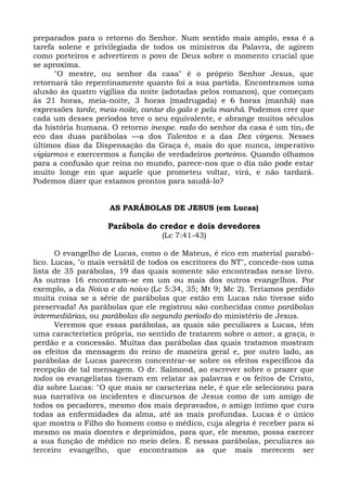 preparados para o retorno do Senhor. Num sentido mais amplo, essa é a
tarefa solene e privilegiada de todos os ministros da Palavra, de agirem
como porteiros e advertirem o povo de Deus sobre o momento crucial que
se aproxima.
      "O mestre, ou senhor da casa" é o próprio Senhor Jesus, que
retornará tão repentinamente quanto foi a sua partida. Encontramos uma
alusão às quatro vigílias da noite (adotadas pelos romanos), que começam
às 21 horas, meia-noite, 3 horas (madrugada) e 6 horas (manhã) nas
expressões tarde, meia-noite, cantar do galo e pela manhã. Podemos crer que
cada um desses períodos teve o seu equivalente, e abrange muitos séculos
da história humana. O retorno inespe. rado do senhor da casa é um tin 0 de
eco das duas parábolas —a dos Talentos e a das Dez virgens. Nesses
últimos dias da Dispensação da Graça é, mais do que nunca, imperativo
vigiarmos e exercermos a função de verdadeiros porteiros. Quando olhamos
para a confusão que reina no mundo, parece-nos que o dia não pode estar
muito longe em que aquele que prometeu voltar, virá, e não tardará.
Podemos dizer que estamos prontos para saudá-lo?


                    AS PARÁBOLAS DE JESUS (em Lucas)

                    Parábola do credor e dois devedores
                                  (Lc 7:41-43)

       O evangelho de Lucas, como o de Mateus, é rico em material parabó-
lico. Lucas, "o mais versátil de todos os escritores do NT", concede-nos uma
lista de 35 parábolas, 19 das quais somente são encontradas nesse livro.
As outras 16 encontram-se em um ou mais dos outros evangelhos. Por
exemplo, a da Noiva e do noivo (Lc 5:34, 35; Mt 9; Mc 2). Teríamos perdido
muita coisa se a série de parábolas que estão em Lucas não tivesse sido
preservada! As parábolas que ele registrou são conhecidas como parábolas
intermediárias, ou parábolas do segundo período do ministério de Jesus.
       Veremos que essas parábolas, as quais são peculiares a Lucas, têm
uma característica própria, no sentido de tratarem sobre o amor, a graça, o
perdão e a concessão. Muitas das parábolas das quais tratamos mostram
os efeitos da mensagem do reino de maneira geral e, por outro lado, as
parábolas de Lucas parecem concentrar-se sobre os efeitos específicos da
recepção de tal mensagem. O dr. Salmond, ao escrever sobre o prazer que
todos os evangelistas tiveram em relatar as palavras e os feitos de Cristo,
diz sobre Lucas: "O que mais se caracteriza nele, é que ele selecionou para
sua narrativa os incidentes e discursos de Jesus como de um amigo de
todos os pecadores, mesmo dos mais depravados, o amigo íntimo que cura
todas as enfermidades da alma, até as mais profundas. Lucas é o único
que mostra o Filho do homem como o médico, cuja alegria é receber para si
mesmo os mais doentes e deprimidos, para que, ele mesmo, possa exercer
a sua função de médico no meio deles. É nessas parábolas, peculiares ao
terceiro evangelho, que encontramos as que mais merecem ser
 